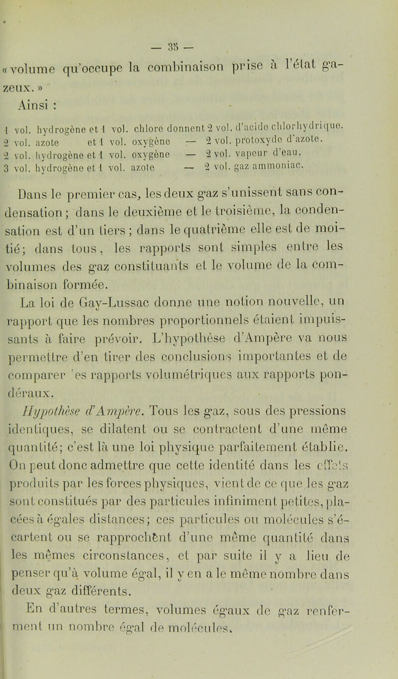 «volume qu’occupe la combinaison prise à l’état g’a- zeux. » Ainsi : 1 vol. hydrogène et 1 vol. chlore donnent 2 vol. d’acide chlorhydrique. 2 vol. azote et 1 vol. oxygène — 2 vol. protoxyde d azote. 2 vol. liydrogène et 1 vol. oxygène — 2 vol. vapeur d eau, 3 vol. hydrogène et l vol. azote — 2 vol. gaz ammoniac. Dans le premier cas, les deux g*az s’unissent sans con- densation ; dans le deuxième et le troisième, la conden- sation est d’un tiers ; dans le quatrième elle est de moi- tié; dans tous, les rapports sont simples entre les volumes des g’az constituants et le volume de la com- binaison formée. La loi de Gay-Lussac donne une notion nouvelle, un rapport que les nombres proportionnels étaient impuis- sants à faire prévoir. L’hypotbèse d’Ampère va nous permettre d’en tirer des conclusions importantes et de comparer es rapports volumétriques aux rapports pon- déraux. Hypothèse cFAmpère. Tous les g*az, sous des pressions identic[ues, se dilatent ou se contractent d’une même quantité; c’est là une loi physique parfaitement établie. On peut donc admettre que cette identité dans les CiToh’. produits par les forces physiques, vient de ce que les gnz sont constitués par des particules inflniment petites, pla- cées à égales distances; ces particules ou molécules s’é- cartent ou se rapprocbènt d’une meme quantité dans les memes circonstances, et par suite il y a lieu de penser qu’à volume ég’al, il y en a le même nombre dans deux gaz différents. En d’autres termes, volumes égaux de gaz renfer- ment un nombre égal de molécules.