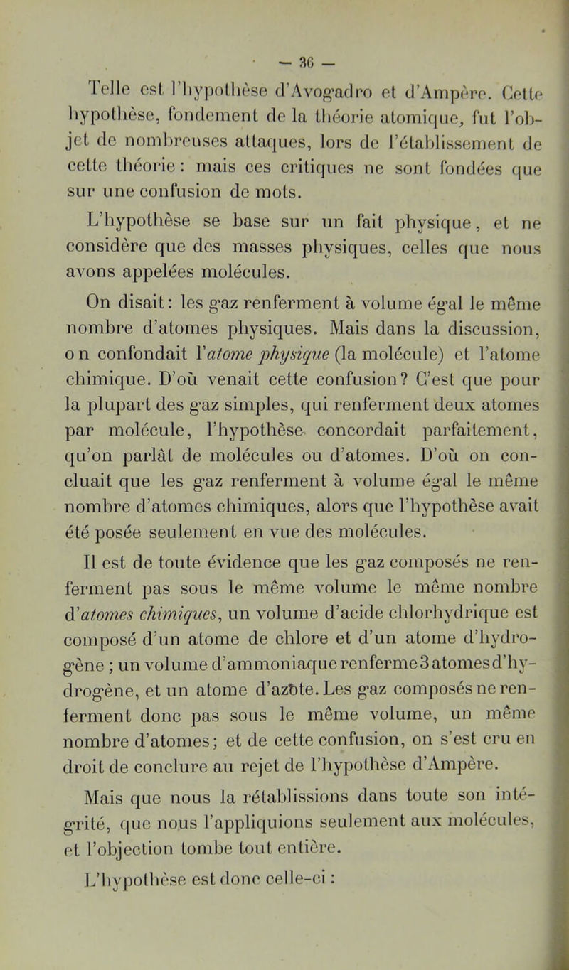 Telle est. l’iiypnlhèse d’Avog’adro et d’Ainpère. Cette hypothèse, fondement de la théorie atoinicpie^ fut l’ob- jet de nombreuses attacpies, lors de l’étahlissement de eette théorie: mais ces critiques ne sont fondées fjue sur une confusion de mots. L’hypothèse se base sur un fait physique, et ne considère que des masses physiques, celles que nous avons appelées molécules. On disait: les g’az renferment à volume ég’al le même nombre d’atomes physiques. Mais dans la discussion, O 11 confondait \atome physique (la molécule) et l’atome chimique. D’où venait cette confusion? C’est que pour la plupart des g^az simples, qui renferment deux atomes par molécule, l’hypothèse concordait parfaitement, ; qu’on parlât de molécules ou d’atomes. D’où on con- 1 cluait que les g’az renferment à volume ég’al le même nombre d’atomes chimiques, alors que l’hypothèse avait été posée seulement en vue des molécules. j Il est de toute évidence que les g’az composés ne ren- ferment pas sous le même volume le même nombre (ïatomes chimiques^ un volume d’acide chlorhydrique est composé d’un atome de chlore et d’un atome d’hydro- g’ène ; un volume d’ammoniaque renferme3 atomesd’hy- drog'ène, et un atome d’azùte.Les g-az composés ne ren- ferment donc pas sous le même volume, un même nombre d’atomes; et de cette confusion, on s’est cru eu \ droit de conclure au rejet de l’hypothèse d’Ampère. Mais que nous la rétablissions dans toute son inté- g*rité, ([lie nous rappli([uions seulement aux molécules, et l’objection tombe tout entière. ' l.’liypolhèse est donc celle-ci : J