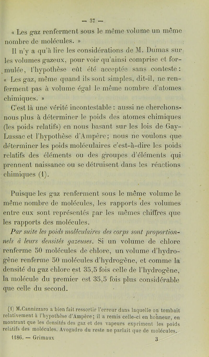 « Les g*az renferment sous le meme volume un meme nombre de molécules. » Il n’y a qu’à lire les considérations de M. Dumas sur les volumes g’azeux, pour voir qu’ainsi comprise et for- mulée, l’hypothèse eût été acceptée sans conteste: « Les g’az, meme quand ils sont simples, dit-il, ne ren- ferment pas à volume ég’al le même nombre d’atomes chimiques. » C’est là une vérité incontestable : aussi ne cherchons- nous plus à déterminer le poids des atomes chimiques (les poids relatifs) en nous basant sur les lois de Gay- Lussac et l’hypothèse d’Ampère; nous ne voulons que déterminer les poids moléculaires c’est-à-dire les poids relatifs des éléments ou des gToupes d’éléments qui prennent naissance ou se détruisent dans les réactions chimiques (1). I Puisque les g’az renferment sous le même volume le même nombre de molécules, les rapports des volumes entre eux sont représentés par les mêmes chiffres que les rapports des molécules. Par suite les poids 'moléculaires des corps sont proportion- nels à leurs densités gazeuses. Si un volume de chlore renferme 50 molécules de chlore, un volume d’hydro- g*ène renferme 50 molécules d’hydrog’ène, et comme la densité du g>az chlore est 35,5 fois celle de l’hydrog'ène, la molécule du premier est 35,5 fois plus considérahle que celle du second. (i) M.Cannizzaro a bien fait ressorlir l’erreur dans laquelle on tombait relativement à l’hypothèse d’Ampère; il a remis celle-ci en honneur, en montrant que les densités des gaz et des vapeurs expriment les poids relatifs des molécules. Avogadro du reste ne parlait que de molécules. 1186. — Grimaux ^
