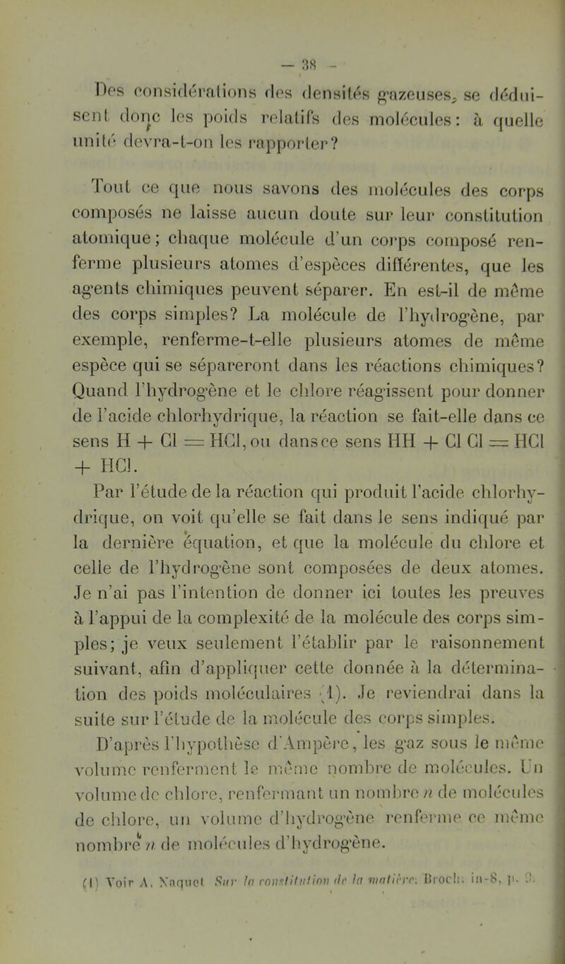 Hes considérations des densités g’azeuses;, se dédui- sent donc les poids relatifs des molécules: à quelle unité devra-t-on les rappoider? lüut ce que nous savons des inoléeules des corps composés ne laisse aucun doute sur leur constitution atomique; chaque molécule d’un corps composé ren- ferme plusieurs atomes d’espèces différentes, que les ag’ents chimiques peuvent séparer. En est-il de môme des corps simples? La molécule de l’hydrog’ène, par exemple, renferme-t-elle plusieurs atomes de même espèce qui se sépareront dans les réactions chimiques? Quand l’hydrog’ène et le chlore réagissent pour donner de l’acide chlorhydrique, la réaction se fait-elle dans ce sens H -f Cl = HGI,ou dans ce sens HH -f Cl Cl ^ HCl H- HCl. Par l’étude de la réaction qui produit l’acide chlorhy- drique, on voit qu’elle se fait dans le sens indiqué par la dernière équation, et que la molécule du chlore et celle de l’hydrog’ène sont composées de deux atomes. Je n’ai pas l’intention de donner ici toutes les preuves à l’appui de la complexité de la molécule des corps sim- ples; je veux seulement l’établir par le raisonnement suivant, afin d’appliquer cette donnée a la détermina- tion des poids moléculaires {!). Je reviendrai dans la suite sur l’élude de la molécule des corps simples. D’après l’hypothèse d'Ampère, les g*az sous le môme volume renferment le môme nombre de molécules. Lu volume de chlore, renfermant un nombre n de molécules \ de chlore, un volume d’hydrog'ène renferme ce môme nombre n. de molécnies d’hydrog’ène. n) Voir A. Naqnel !>iir In roiv^liliilinn ilo h vintlcro-. Drocli. iii-8, p. 3.