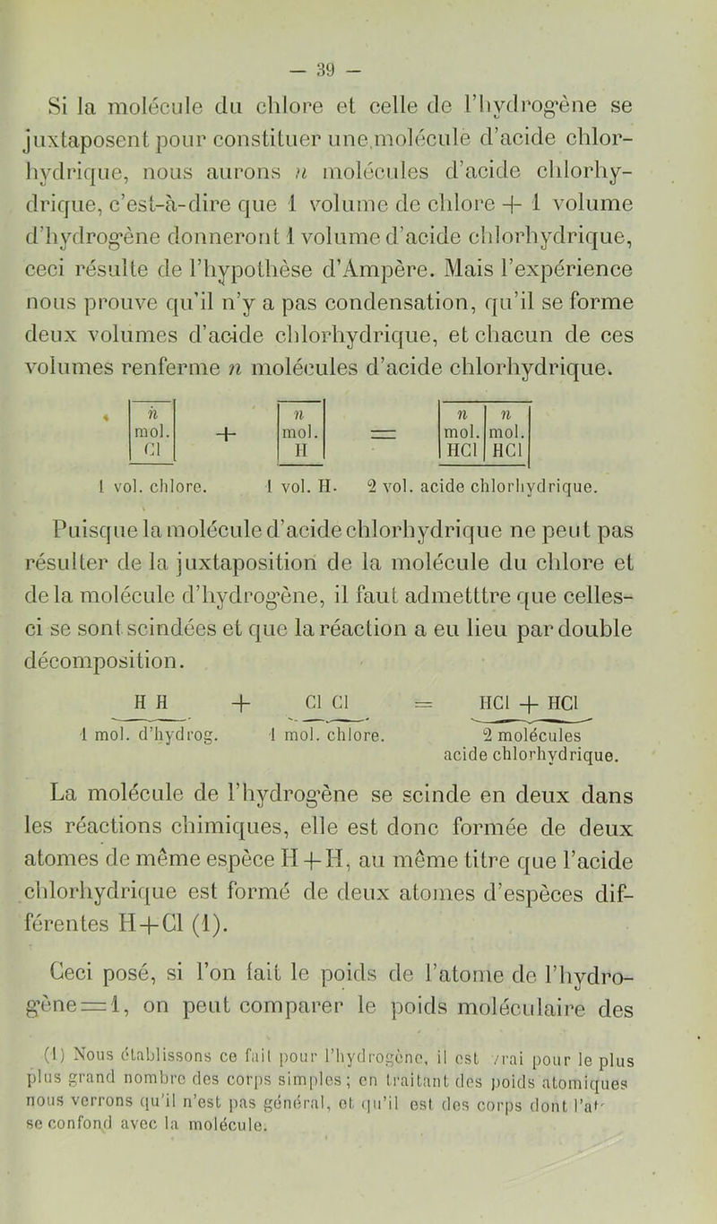 Si la molécule du chlore et celle de l’iiydrog’ène se juxtaposent pour constituer une,molécule d’acide chlor- hydrique, nous aurons }i molécules d’acide chlorhy- drique, c’est-à-dire que 1 volume de chlore H- i volume d’iiydrog’ène donneront 1 volume d’acide chlorhydrique, ceci résulte de l’hypothèse d’Ampère. Mais l’expérience nous prouve qu’il n’y a pas condensation, qu’il se forme deux volumes d’acide chlorhydrique, et chacun de ces volumes renferme n molécules d’acide chlorhydrique. il ' n n n mol. -h mol. — mol. mol. Cl II HCl HCl 1 vol. chlore. I vol. H- 2 vol. acide chlorhydrique. Puisque la molécule d’acide chlorhydrique ne peut pas résulter de la juxtaposition de la molécule du chlore et delà molécule d’hydrog’ène, il faut admetttre que celles- ci se sont scindées et que la réaction a eu lieu par double décomposition. HH -h Cl Cl = HCl -P HCl •1 mol. d’hydrog. 1 mol. chlore. 2 molécules acide chlorhydrique. La molécule de l’hydrog’ène se scinde en deux dans les réactions chimiques, elle est donc formée de deux atomes de même espèce II +-H, au même titre que l’acide chlorhydrique est formé de deux atomes d’espèces dif- férentes H-hCl (1). Ceci posé, si l’on lait le poids de l’atome de l’hydro- g’ènei^l, on peut comparer le poids moléculaire des (1) Nous établissons ce fait pour l’hydrogène, il est /i-ai pour le plus plus grand nombre des corps simples; en traitant dos poids atomiques nous verrons qu’il n’est pas général, et qu’il est dos corps dont l’au se confond avec la molécule.