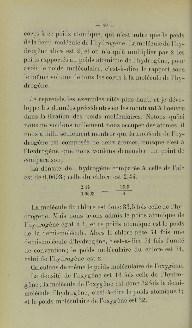 ■'.0 — corps à cc poids alomirpio, (jni n’esl autre que le poids delademi-molécule de l’iiydrog'ène. Lamoléculede l’Iiy- drog’èue alors est 2, et on n’a qu’à multiplier par 2 les poids rapportés au poids atomique de l’iiydrog’èue, pour avoir le poids moléculaire, c’est-à-dire le rapport sous le meme volume de tous les corps à la molécule de l’iiy- drog’ène. Je reprends les exemples cités plus haut, et je déve- loppe les données précédentes en les montrant à l’œuvre dans la fixation des poids moléculaires. Notons qu’ici nous ne voulons nullement nous oceuper des atomes, il nous a fallu seulement montrer que la molécule de l’iiy- drog’ène est eomposée de deux atomes, puisque c’est à l’hydrog'ène que nous voulons demander un point de eomparaison. La densité de l’hydrog’ène comparée à celle de l’air est de 0,0693; eelle du chlore est 2,44. 2,44 35,0 0,0693 1 La molécule du chlore est donc 35,5 fois celle de l’hy- drog*ène. Mais nous avons admis le poids atomique de riiydrog*ène ég’al à 1, et ce poids atomique est le poids de la demi-molécule. Alors le chlore pèse 71 fois une demi-molécule d’hydrog’ène, c’est-à-dire 71 fois l’iinité de convention; le poids moléculaire du chlore est 71, celui de l’hydrog-ène est 2. Calculons de même le poids moléculaire de l’oxyg’ène. La densité de l’oxyg’ène est 16 fois celle de l’hydro- g-ène; la molécule de l’oxyg’ène est donc 32 fois la demi- molécule d'hydrog’ène, c’est-à-dire le poids atomique 1; et le poids moléculaire de l’oxyg'ène est 32.