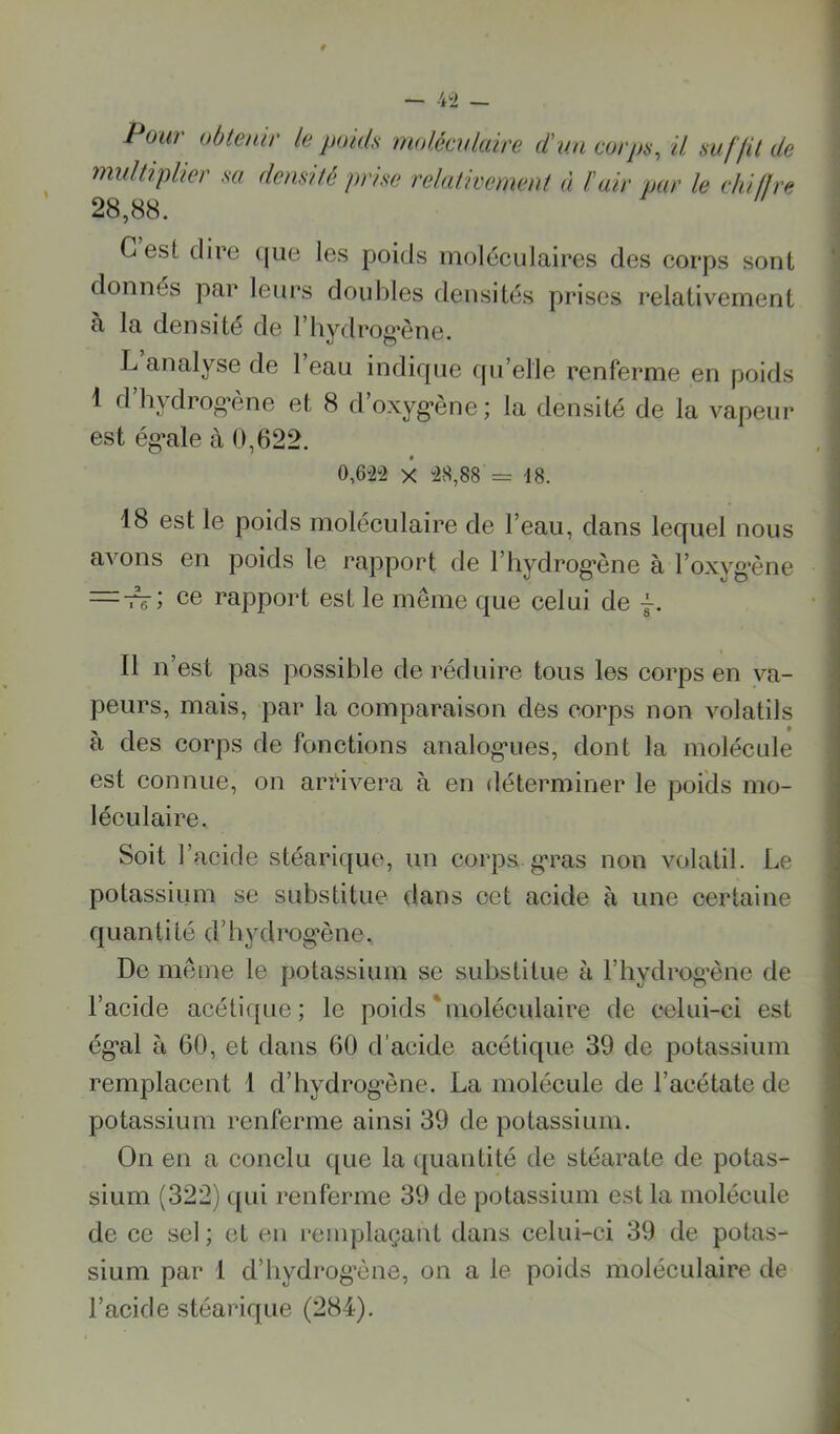 Pow‘ obtenir le poids molécnlaire d'un corps, il suffit de multiplier sa densité prise relaticenient à l'air par le ehiflre 28,88. G est dire ([iie les poids moléculaires des corps sont donnés par leurs doubles densités prises relativement à la densité de l’hydrog’ône. L analyse de 1 eau indique (pi’elle renferme en poids 1 d hydrog’ène et 8 d oxyg’ène; la densité de la vapeur est ég*ale à 0,622. 0,6i2“2 X “28,88 = 18. 18 est le poids moléculaire de l’eau, dans lequel nous avons en poids le rapport de l’hydrog’ène à l’oxvg’ène ce rapport est le même que celui de j. Il n’est pas possible de réduire tous les corps en va- peurs, mais, par la comparaison des corps non volatils à des corps de fonctions analog-ues, dont la molécule est connue, on arrivera à en déterminer le poids mo- léculaire. Soit l’acide stéari([ue, un corps.g*ras non volatil. Le potassium se substitue dans cet acide à une certaine quantité d’iiydrog’ène. De même le potassium se substitue à l’hydrog’ène de l’acide acétique; le poids‘moléculaire de celui-ci est ég*al à 60, et dans 60 d’acide acétique 39 de potassium remplacent 1 d’hydrog’ène. La molécule de l’acétate de potassium renferme ainsi 39 de potassium. On en a conclu ([ue la quantité de stéarate de potas- sium (322) ([ui renferme 39 de potassium est la molécule de ce sel; et en remplaçant dans celui-ci 39 de potas- sium par 1 d’hydrog’ène, on a le poids moléculaire de l’acide stéarique (284).