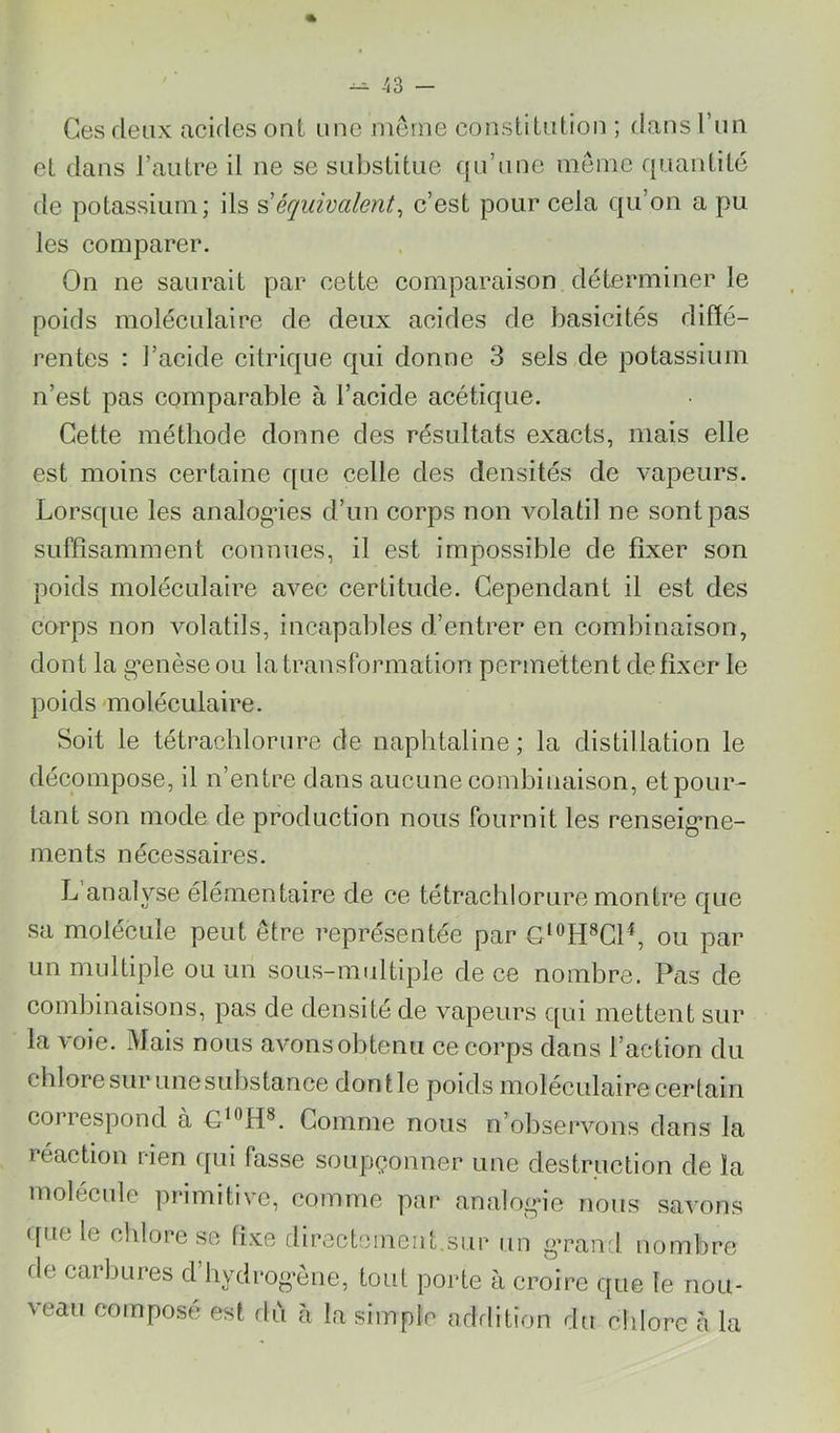 ^ A3 - Ces deux ackles ont une meme constitution ; dans l’un et dans Tautre il ne se substitue qu’une meme quantité de potassium; ils équivalent^ c’est pour cela qu’on a pu les comparer. On ne saurait par cette comparaison déterminer le poids moléculaire de deux acides de basicités diffé- rentes : l’acide citrique qui donne 3 sels de potassium n’est pas comparable à l’acide acétique. Cette méthode donne des résultats exaets, mais elle est moins certaine que celle des densités de vapeurs. Lorsque les analogies d’un eorps non volatil ne sont pas suffisamment connues, il est impossible de fixer son poids moléculaire avec certitude. Cependant il est des corps non Amlatils, incapables d’entrer en combinaison, dont la g’enèse ou la transformation permettent de fixer le poids 'moléculaire. Soit le tétrachlorure de naphtaline; la distillation le décompose, il n’entre dans aucune combinaison, et pour- tant son mode de production nous fournit les renseig*ne- ments nécessaires. L analyse élémentaire de ce tétrachlorure montre que sa molécule peut être représentée par ou par un multiple ou un sous-midtiple de ce nombre. Pas de combinaisons, pas de densité de vapeurs qui mettent sur la voie. Mais nous avons obtenu ee corps dans l’action du chlore sur une substance dont le poids moléculaire cerlain correspond a Comme nous n’observons dans la réaction rien ([ui fasse soupçonner une destruction de la molécule primitive, comme par analog’ie nous savons que le chlore se fixe directcineiit.sur un gTand nombre fie carbures d hydrognne, tout porte à croire que le nou- veau composé est flù à la simple adrlition du chlore à la