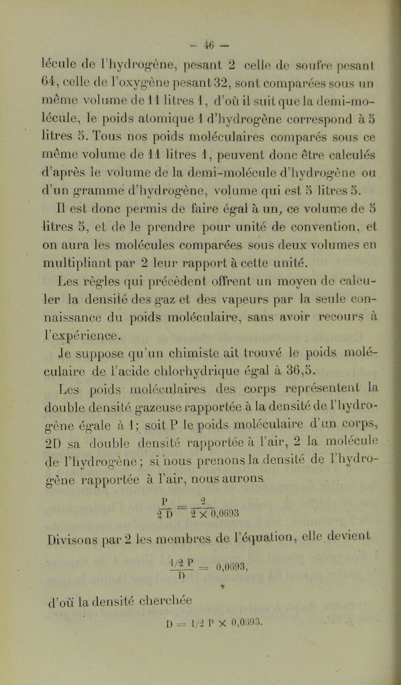 léciile (le riiy(li‘og*ène, posant 2 oello de soiifV»', pesant ()4, eelle de l’oxyg’ène pesant 32, sont comparées sous un meme volume de 11 litres 1, d’où il suitfpie la demi-mo- lécule, le poids atomique 1 d’iiydrog'ène correspond à 5 litres 5. Tous nos poids moléculaires comparés sous ce meme volume de 11 litres 1, peuvent donc être calculés d’après le volume de la demi-molécule d’hydrog*ène ou d’un g'rammé d’iiydrog’ône, volume qui est 5 litres o. Il est donc permis de faire ég*al à im^ ce volume de o litres 5, et de le prendre pour unité de convention, et on aura les molécules comparées sous deux volumes en multipliant par 2 leur rapport à cette unité. Les règ'les qui précèdent offrent un moyen de calcu- ler la densité des gm et des vapeurs par la seule con- naissance du poids moléculaire, sans avoir recours à l’expérience. Je suppose qu’un chimiste ait trouvé le poids molé- culaire de l’acide chlorhydrique ég’al à 36,5. Les poids moléculaires des corps représentent la double densité g’azeuse rapportée à la densité de l’hydro- g’ène ég'ale à 1; soit P le poids moléculaire d’un corps, 2D sa double densité rapportée à l’air, 2 la molécule de riiydrog’ène; si nous prenons la densité de 1 hydro- g’ène rapportée à l’air, nous aurons P *2 “IT) ~ 2>TÔ,06i)3 Divisons par 2 les membres de l’équation, clic devient = 0,061)3, I) d’où la densité cherchée D 1/2 P X 0,0603.