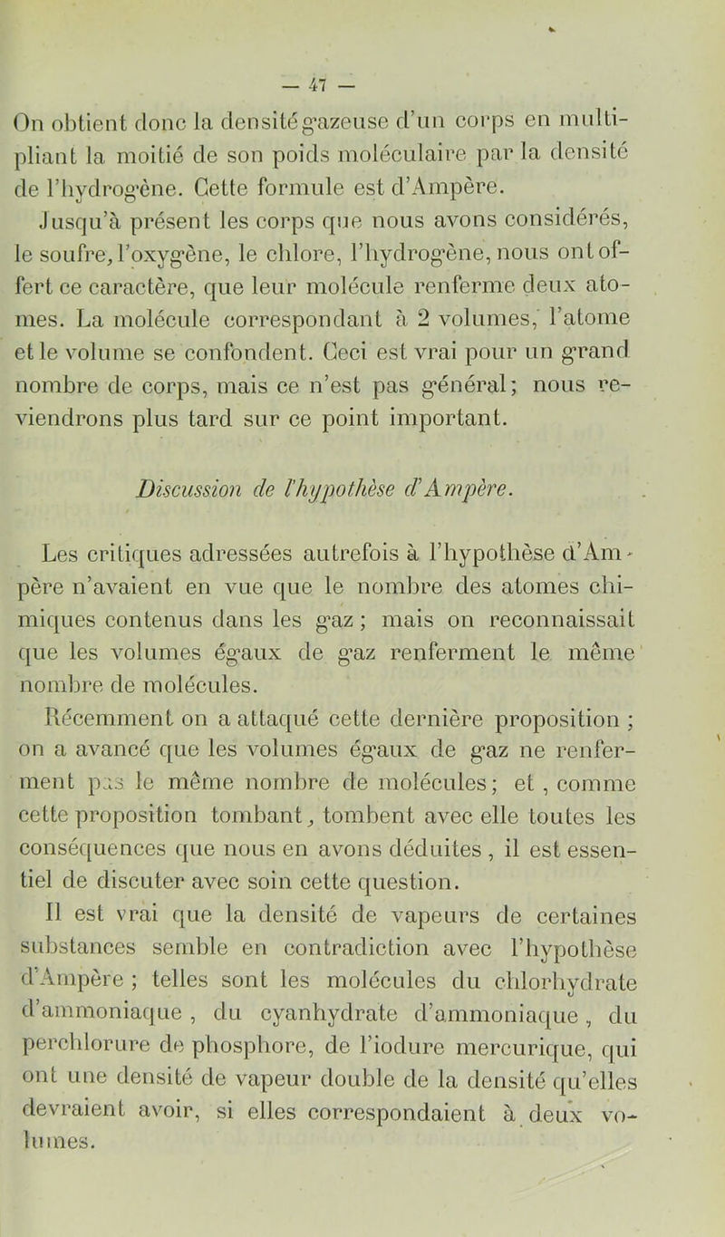 On obtient donc la densitég’azense d’nn corps en innlti- pliant la moitié de son poids moléculaire par la densité de riiydrog'ène. Cette formule est d’Ampère. Jusqu’à présent les corps que nous avons considérés, le soufre, l’oxyg*ène, le chlore, l’iiydrog’ène, nous ont of- fert ce caractère, que leur molécule renferme deux ato- mes. La molécule correspondant à 2 volumes, l’atome et le volume se confondent. Ceci est vrai pour un g*rand nombre de corps, mais ce n’est pas g^énéral; nous re- viendrons plus tard sur ce point important. Discussion de l’hyjwthèse d'Ampère. Les critiques adressées autrefois à l’hypothèse cl’Am- père n’avaient en vue c|ue le nombre des atomes chi- miciues contenus dans les gnz ; mais on reconnaissait (}ue les volumes ég*aux de g*az renferment le même nombre de molécules. Récemment on a attac[ué cette dernière proposition ; on a avancé que les volumes ég*aux de g’az ne renfer- ment pas le même nombre de molécules; et , comme cette proposition tombant, tombent avec elle toutes les conséquences que nous en avons déduites , il est essen- tiel de discuter avec soin cette question. Il est vrai que la densité de vapeurs de certaines substances semble en contradiction avec l’hypothèse d’Ampère ; telles sont les molécules du chlorhydrate d’ammoniaque , du cyanhydrate d’ammoniaque, du perchlorure de phosphore, de Fiodure mercurique, qui ont une densité de vapeur double de la densité qu’elles devraient avoir, si elles correspondaient à deux vo- lumes.