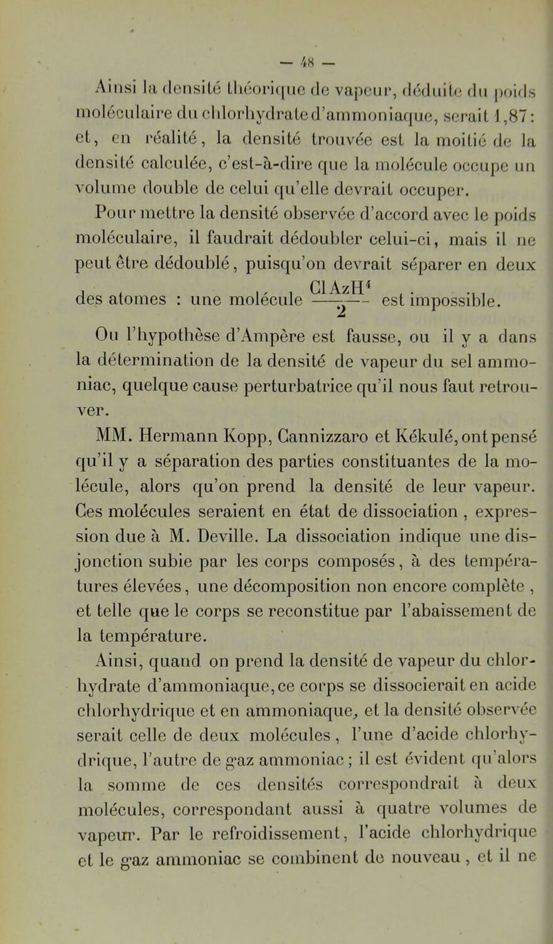 Ainsi lu dcnsilo Lliéori(|ne de vapeur, dédnit(î dti poids moléculaire du eldorliydrated’ammoniaque, sérail 1,87: et, eu réalité, la densité trouvée est la moitié de la densité ealculée, e’esl-à-dire que la moléeule oeeupe nn volume double de eelui qu’elle devrait oeeuper. Pour mettre la densité observée d’aceord avee le poids moléeulaire, il faudrait dédoubler celui-ei, mais il ne peut être dédoublé, puisqu’on devrait séparer en deux Cl AzlP des atomes : une molécule —— est impossible. Ou riiypothèse d’Ampère est fausse, ou il y a dans la détermination de la densité de vapeur du sel ammo- niac, quelque cause perturbatrice qu’il nous faut retrou- ver. MM. Hermann Kopp, Gannizzaro et Kékulé, ont pensé qu’il y a séparation des parties constituantes de la mo- lécule, alors qu’on prend la densité de leur vapeur. Ces molécules seraient en état de dissociation , expres- sion due à M. Deville. La dissociation indique une dis- jonction subie par les corps composés, à des tempéra- tures élevées, une décomposition non encore complète , et telle que le corps se reconstitue par l’abaissemen t de la température. Ainsi, quand on prend la densité de vapeur du chlor- hydrate d’ammoniaque, ce corps se dissocierait en acide chlorhydrique et en ammoniaque^ et la densité observée serait celle de deux molécules, l’une d’acide chlorhy- drique, l’autre de g*az ammoniac ; il est évident qu’alors la somme de ces densités correspondrait à deux molécules, correspondant aussi à quatre volumes de vapein\ Par le refroidissement, l’acide chlorhydrique et le g*az ammoniac se combinent de nouveau, et il ne