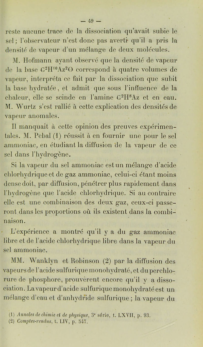 reste aiiciine trace de la dissociation qu’avait subie le sel ; l’observateur n’est donc jDas averti* qu’il a pris la densité de vapeur d’un mélang’e de deux molécules. M. Hofmann ayant observé que la densité de vapeur de la base correspond à quatre volumes de vapeur, interpréta ce fait par la dissociation que subit la base hydratée, et admit que sous l’influence de la chaleur, elle se scinde en l’amine G^H®Az et en eau. M. Wurtz s’est rallié à cette explication des densités de vapeur anomales. Il manquait à cette opinion des preuves expérimen- tales. M. Pebal (1) réussit à en fournir une pour le sel ammoniac^ en étudiant la diffusion de la vapeur de ce sel dans l’hydrog'ène. Si la vapeur du sel ammoniac est un mélangée d’acide chlorhydrique et de g*az ammoniac, celui-ci étant moins dense doit, par diffusion, pénétrer plus rapidement dans rhydrog*ène que l’acide chlorhydrique. Si au contraire elle est une combinaison des deux g>az, ceux-ci passe- ront dans les proportions où ils existent dans la combi- naison. ' L’expérience a montré qu’il y a du g*az ammoniac libre et de l’acide chlorhydrique libre dans la vapeur du sel ammoniac. MM. Wanklyn et Robinson (2) par la diffusion des vapeurs de l’acide sulfurique monohydraté, et du percblo- rure de phosphore, prouvèrent encore qu’il y a disso- ciation. La vapeur d’acide sulfurique monohydraté est un mélang’e d’eau et d’anhydride sulfurique ; la vapeur du (1) Annales de chimie el de physique, 3“ série, t. LXVII, p. 93. (2) Comptes-rendus, t, LIV, p. 347.