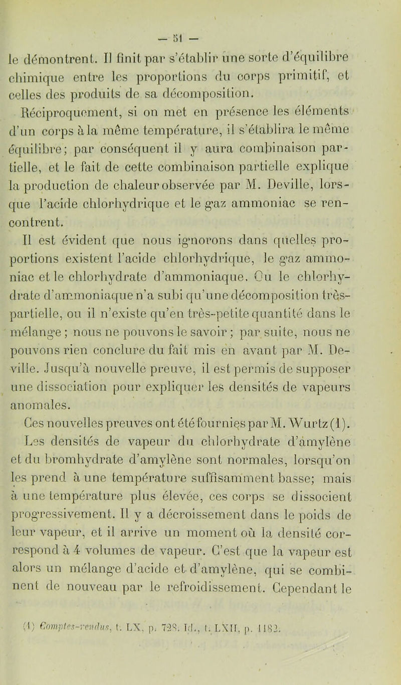 - SI - le démontrent. Il finit par s’établir une sorte d’équilibre chimique entre les proportions du corps primitif, et celles des produits de sa décomposition. Réciproquement, si on met en présence les éléments d’un corps à la même température, il s’établira le même équilibre; par conséquent il y aura combinaison par- tielle, et le fait de cette combinaison partielle explique la production de chaleur observée par M. Deville, lors- que l’acide chlorhydrique et le g*az ammoniac se i^en- contrent. Il est évident que nous igmorons dans quelles pro- portions existent l’acide chlorhydrique, le g’az ammo- niac et le chlorhydrate d’ammoniaque. Ou le chlorhy- drate d’ammoniaque n’a subi qu’une décomposition très- partielle, ou il n’existe qu’en très-petite quantité dans le mélangée ; nous ne pouvons le savoir ; par suite, nous ne pouvons rien conclure du fait mis en avant par M. De- ville. Jusqu’à nouvelle preuve, il est permis de supposer une dissociation pour explicjucr les densités de vapeurs anomales. Ces nouvelles preuves ont été fournies par M. Wurtz (1 ). Les densités de vapeur du chlorhydrate d’àmylène et du hromhydrate d’amylène sont normales, lorsqu’on les prend aune température suffisamment basse; mais à une température plus élevée, ces corps se dissocient progTessivement. 11 y a décroissement dans le poids de leur vapeur, et il arrive un moment où la densité cor- respond à 4 volumes de vapeur. C’est que la vapeur est alors un mélang’e d’acide et d’amylène, qui se combi- nent de nouveau par le refroidissement. Cependant le