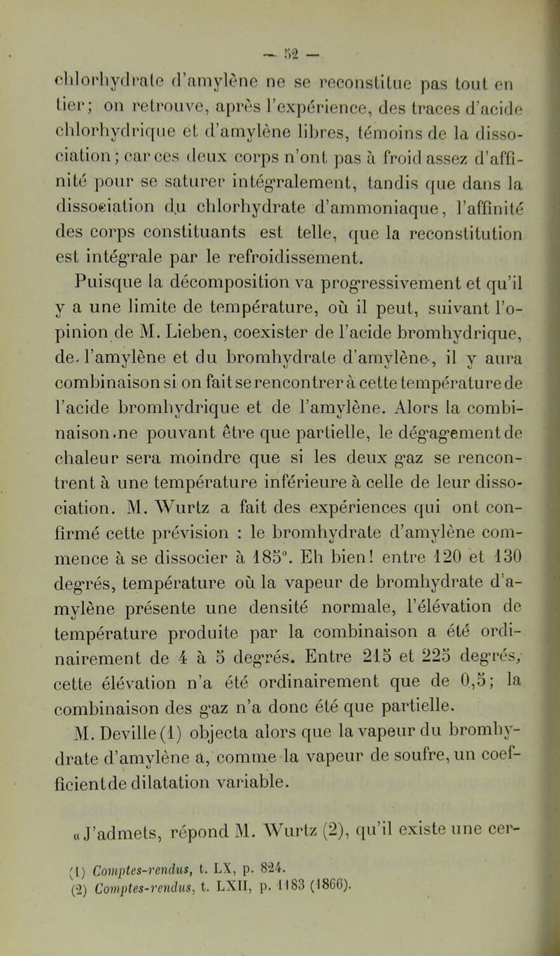 dilopliydnale d’amylèiie no se reconsllliie pas tout en fier; on retrouve, après l’expérience, des traces d’acide cldorliydriqiie et d’amylène libres, témoins de la disso- ciation ; car ces deux corps n’ont pas à froid assez d’affi- nité pour se saturer intég*ralement, tandis que dans la dissociation du cldorbydrate d’ammoniaque, l’affinité des corps constituants est telle, que la reconstitution est intégTale par le refroidissement. Puisque la décomposition va prog*ressivement et qu’il y a une limite de température, où il peut, suivant l’o- pinion de M. Lieben, coexister de l’acide bromhydrique, de-l’amylène et du bromhydrate d’amylène, il y aura combinaison si on fait se rencontrer à cette température de l’acide brombydrique et de l’amylène. Alors la combi- naison.ne pouvant être que partielle, le dég’ag’ementde chaleur sera moindre que si les deux g’az se rencon- trent à une température inférieure à celle de leur disso- ciation. M. Wurtz a fait des expériences qui ont con- firmé cette prévision : le bromhydrate d’amylène com- mence à se dissocier à 185°. Eh bien! entre 120 et 130 deg’rés, température où la vapeur de bromhydrate d’a- mylène présente une densité normale, l’élévation de température produite par la combinaison a été ordi- nairement de 4 à 3 degrés. Entre 21o et 223 deg'rés, cette élévation n’a été ordinairement que de 0,3; la combinaison des g’az n’a donc été que partielle. M. Deville (1) objecta alors que la vapeur du bromby- drate d’amylène a, comme la vapeur de soufre, un coef- ficient de dilatation variable. «J’admets, répond M. Wurtz (2), qu’il existe une cer- 'l) Comptes-rendus, t. LX, p. 8”24.