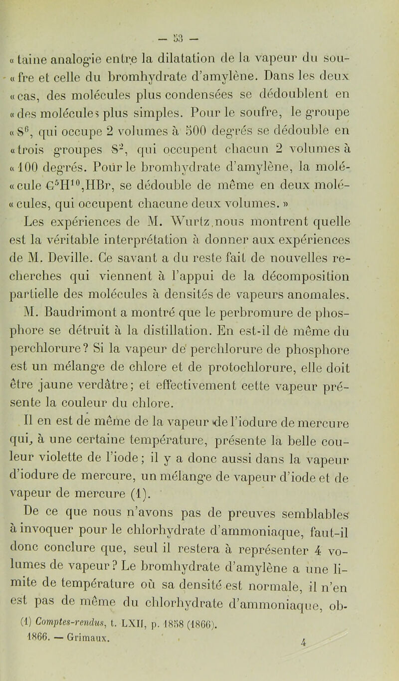 « taine analogie entre la dilatation fie la vapeur du sou- ' «fre et celle du bromhydrate d’amylène. Dans les deux «cas, des molécules plus condensées se dédoublent en «des molécules plus simples. Pour le soufre, le g’roupe «ë^, qui occupe 2 volumes à 500 deg’rés se dédouble en «trois gToupes S-, qui occupent cbacun 2 volumes à «100 deg’rés. Pour le bromhydrate d’amylène, la molé- «cule D^H^®,HBr, se dédouble de même en deux molé- «cules, qui occupent chacune deux volumes. » Les expériences de M. Wurlz.nous montrent quelle est la véritable interprétation à donner aux expériences de M. Deville. Ce savant a du reste fait de nouvelles re- cherches qui viennent à l’appui de la décomposition partielle des molécules à densités de vapeurs anomales. M. Baudrimont a montré que le perbromure de phos- phore se détruit à la distillation. En est-il dè même du perchlorure? Si la vapeur de'percblorure de phosphore est un mélangée de chlore et de protochlorure, elle doit être jaune verdâtre; et effectivement cette vapeur pré- sente la couleur du chlore. Il en est de même de la vapeur de l’iodure de mercure qui J à une certaine température, présente la belle cou- leur violette de l’iode; il y a donc aussi dans la vapeur d’iodure de mercure, un mélangée de vapeur d’iode et de vapeur de mercure (1). De ce que nous n’avons pas de preuves semblables à invoquer pour le chlorhydrate d’ammoniaque, faut-il donc conclure que, seul il restera à représenter 4 vo- lumes de vapeur? Le bromhydrate d’amylène a une li- mite de température où sa densité est normale, il n’en est pas de même du chlorhydrate d’ammoniaque, oh- (1) Comptes-rendus, t. LXII, p. 18S8 (1860). 1866. — Grimaux. 4