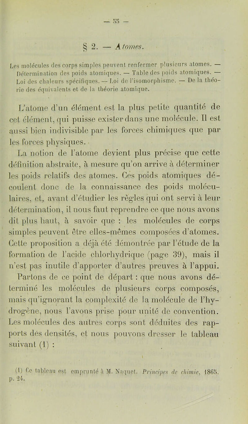 s 2. — Atomfis. ♦ ' Los molécules des corps simples peuvent renfermer plusieurs atomes. — Délermination dos poids atomiques. — Table des poids atomiques. — Loi des chaleurs spécifiques. — Loi do l’isomorphisme. ~ De la théo- rie des équivalents et de la théorie atomique. L’atome d’un élément est la plus petite quantité de cet élément, qui puisse exister dans une molécule. Il est aussi bien indivisible par les forces chimiques que par les forces physiques.. La notion de l’atome devient plus précise que cette définition abstraite, à mesure qu’on arrive à déterminer les poids relatifs des atomes. Gès poids atomiques dé- coulent donc de la connaissance des poids molécu- laires, eh avant d’étudier les règ’les qui ont servi à leur détermination, il nous faut reprendre ce que nous avons dit plus haut, à savoir que : les molécules de corps simples peuvent être elles-mêmes composées d’atomes. Cette proposition a déjà été démontrée par l’étude de la formation de l’acide chlorhydrique (pagn 39), mais il n’est pas inutile d’apporter d’autres preuves à l’appui. Partons de ce point de départ : que nous avons dé- terminé les molécules de plusieurs corps composés, mais qu’ig’norant la complexité de la molécule de l’hy- drognne, nous l’avons prise pour unité de convention. Les molécules des autres corps sont déduites des rap- ports dés densités, et nous pouvons dresser le tableau suivant (1) : (l) Le tableau est emprunté h M. Naquel. Principes de chimie, 186?>. p. 24.