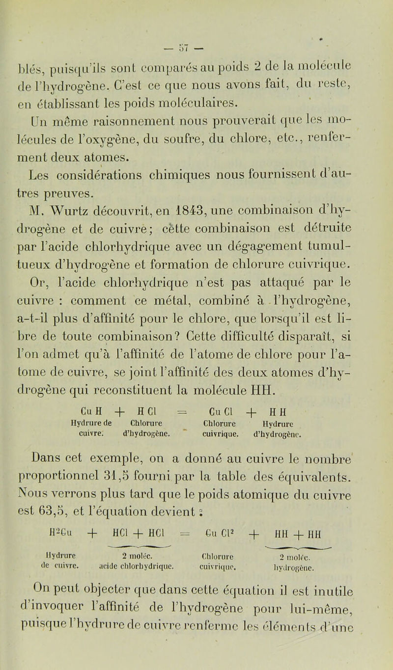 ])lés, puis([Li’ils sont coinpai’és au poids 2 de la molécule de rhydrog’ène. C’est ce que nous avons fait, du reste, eu établissant les poids moléculaires. Un même raisonnement nous prouverait (jue les Jiio- lécules de l’oxyg’ène, du soufre, du chlore, etc., renler- ment deux atomes. Les considérations chimiques nous fournissent d’au- tres preuves. M. Wurtz découvrit, en 1843, une combinaison d’hy- drog’ène et de cuivre ; cette combinaison est détruite par l’acide chlorhydrique avec un dég*ag’ement tumul- tueux d’hydrog’ène et formation de chlorure cuivrique. Or, l’acide chlorhydrique n’est pas attaqué par le cuivre: comment ce métal, combiné à l’hydrog'ène, a-t-il plus d’affinité pour le chlore, que lorsqu’il est li- bre de toute combinaison? Cette difficulté disparaît, si l’on admet qu’à l’affinité de l’atome de chlore pour l’a- tome de cuivre, se joint l’affinité des deux atomes d’hy- drog*ène qui reconstituent la molécule HH. Cu H H- H Cl = Cu Cl + H H Ilydriire de Chlorure Chlorure Hydrure cuivre. d’hydrogène. “ cuivrique. d’hydrogène. Dans cet exemple, on a donné au cuivre le nombre proportionnel 31,5 fourni par la table des équivalents. Nous verrons plus tard que le poids atomique du cuivre est 63,5, et l’équation devient i H2Gu + HCl -P HCl = Cu CP ~p HH -p HH Hydrure 2 moléc. Chlorure 2 moire, de cuivre. acide chlorhydrique. cuivrique. hydrogène. On peut objecter que dans cette équation il est inutile d’invoquer l’affinité de l’hydrog’ène pour lui-même, puisquel’hydnirede cuivre renferme les éléments d’une