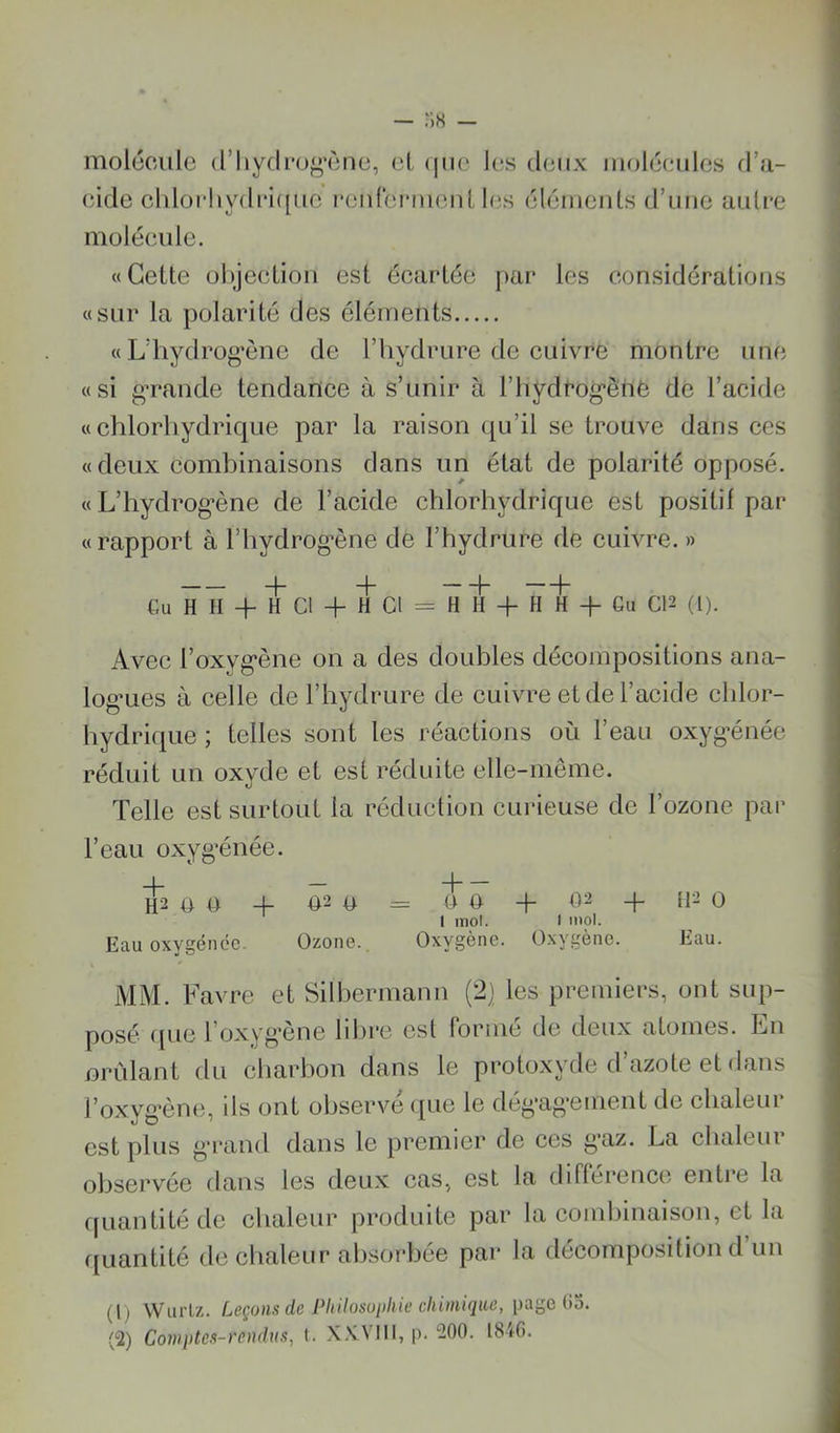 — molcculc (riiy(li’o^»M')nc, cl, (iiic les deux mrjléeules d’a- eide cldor!iydi*i([ue l•eIdeI‘mellUes éléments d’une autre moléeulc. «Cette ül)jeetion est écartée par les considérations «sur la polarité des éléments « L’hydrog’ènc de l’iiydrure de cuivre montre une «si gavande tendance à s’unir à l’hydrogènè de l’acide «chlorhydrique par la raison qu’il se trouve dans ces «deux comhinaisons dans un état de polarité opposé. « L’hydrogène de l’acide chlorhydrique est positif par « rapport à l’hydrog’ène de l’hydrure de cuivre. » + H h —h Gu H II + H Cl + H Cl = H H + H H + Gu C12 (l). Avec l’oxygène on a des doubles décompositions ana- logues à celle de l’hydrure de cuivre et de l’acide chlor- liydrique ; telles sont les réactions où l’eau oxygénée réduit un oxyde et est réduite elle-même. Telle est surtout la réduction curieuse de l’ozone par l’eau oxygénée. -I — -|— H2 U O H- 02 O = 0 0 02 -}- [12 0 1 mol. I mol. Eau oxygéiicc. Ozone., Oxygène. Oxygène. Eau. MM. Favre et Sillærmann (2] les premiers, ont sup- posé ([ue l’oxyg’ène hljrc est forme de deux atomes. Lu nrùlant du charhon dans le protoxyde d’azote et dans l’oxyg’ène, ils ont observé ipie le dégagement de chaleur est plus grand dans le premier de ces gaz. La chaleur observée dans les deux cas, est la différence entre la fjuantité de clialeur produite par la combinaison, et la ijLiantité de chaleur absorbée par la décomposition d un (1) Wurlz. Leçons de Philosophie chimique, page 03. (2) Comptes-rendus, t. X.XVIII, |>. 200. 1846.