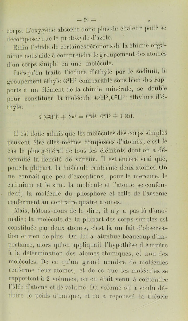 corps. L’oxyg’ènc absorbe donb plus de cbaleur poui se déeomposer (jiie le protoxyde d’azote. Enfin l’étude de eertainesréactions de la chimie org*a- nique nous aide à comprendre le g'ronpement des atomes d’un corps simple en une molécule. Lorsqu’on traite l’iodure d’éthyle par le sodium, le groupement éthyle G“H^ comparable sous bien des rap- ports à un élément de la chimie minérale, se double pour constituer la molécule éthylure d’é- thyle. 2 (G2H5I) q- Na2 = €2HS + 2 Nâl. Il est donc admis que les molécules des corps simples peuvent être elles-mêmes composées d’atomes; c’est le cas le plus g*énéral de tous les éléments dont on a dé- terminé la densité de vépeur. Il est encore vrai que, pour la plupart, la molécule renferme deux atomes. On ne connaît que peu d’exceptions; pour le mercure, le cadmium et le zinc, la molécule et l’atome se confon- dent; la molécule du phosphore et celle de l’arsenic renferment au contraire (juatre atomes. Mais, hâtons-nous de le dire, il n’y a pas là d’ano- malie; la molécule de la plupart des corps simples est constituée par deux atomes, c’est là un fait d’observa- tion et rien de plus. On lui a attribué beaucoup d’im- portance, alors qu’on appli([uait l’hypothèse d’Ampère à la détermination des atonies chimiques, et non des molécules. De ce ([u’un g'rand nomlire de molécules renferme deux atomes, et de ce que les molécules se rapportent à 2 volumes, on en était venu à confondre l’idée d’atome et de volume. Du volume ou a voulu dé- duire le poids atomique, et on a repoussé la tliéorie