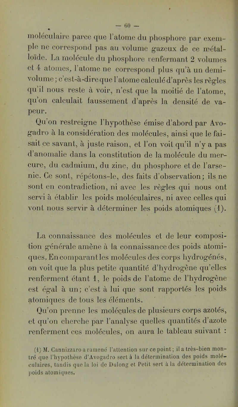 — ()0 — inoléculairc parco ([uc l’aloiiie du pliosplioi’c pai* exem- ple ne coiTcspond pas au volume g’azeux de ce métal- loïde. La molécule du pliosphoi*e renfermant 2 volumes et i atomes, 1 atome ne correspond plus f|u’à un demi- volnnie ; c’est-à-dire que l’atome calculé d’après les règ'les ([u il nous reste à voir, n’est que la moitié de l’atome, qu’on calculait faussement d’après la densité de va- peur. Qu’on restreig’ne l’hypothèse émise d’ahord par A.vo- g*adro à la considération des molécules, ainsi que le fai- sait ce savant, à juste raison, et l’on voit qu’il n’y a pas d’anomalie dans la constitution de la molécule du mer- cure, du cadmium, du zinc, du phosphore et de l’arse- nic. Ce sont, répétons-le, des faits d’ohservation ; ils ne sont en contradiction, ni avec les règ’les qui nous ont servi à établir les poids moléculaires, ni avec celles qui vont nous servir à déterminer les poids atomiques (1). La connaissance des molécules et de leur composi- tion g’énérale amène à la connaissance des poids atomi- ques. En comparant les molécules des corps hydrog’énés, on voit que la plus petite quantité d’hydrog’ène qu’elles renferment étant 1, le poids de l’atome de l’hydrog’ène est ég’al à un; c’est à lui que sont rapportés les poids atomiques de tous les éléments. Qu’on prenne les molécules de plusieurs corps azotés, et qu’on cherche par l’analyse quelles quantités d’azote renferment ces molécules, on aura le tableau suivant : (l) M. Gannizzaro a ramené l’allenLion sur ce point ; il a très-bien mon- tré (jue l’hypothèse d’Avogadro sert à la détermination des poids molé- culaires, tandis que la loi de Dulong et Petit sert à la détermination des poids atomiipies.