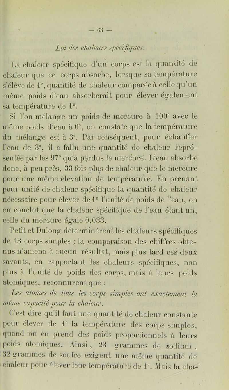 - 63 - Loi des chaleurs spécifiques. La clialeiir spécifique d’un corps est la fiuaniité de chaleur que ce corps absorbe^, lorsque sa température s’élève de 1°, quantité de chaleur comparée à celle qu’un même poids d’eau absorberait pour élever ég*alement sa température de 1°. Si l’on mélangée un poids de mercure à 100“ avec le même poids d’eau à 0°, on constate que la température du mélang’e est à 3°. Par conséquent, pour échauffer l’eau de 3°, il a fallu une quantité de chaleur repré- sentée par les 97“ qu’a perdus le mercure. L’eau absorbe donc, à peu près, 33 fois plus de chaleur que le mercure pour une même élévation de température. En prenant pour unité de chaleur spécifique la quantité de chaleur nécessaire pour élever de l’unité de poids de l’eau, on en conclut que la chaleur spécifique de l’eau étant un, celle du mercure ég’ale 0,033. Petit et Dulong* déterminèrent les chaleurs spéeifiques de 13 corps simples ; la comparaison des chiffres obte- nus n’amena h aucun résultat, mais plus tard ces deux savants, en rapportant les chaleurs spécifiques, non plus à l’unité de poids des corps, mais à leurs poids atomiques, reconnurent que : Les atomes de tous les corps simples ont exactement la même capacité pour la chaleur. C’est dire qu’il faut une quantité de chaleur eonstante pour élever de 1“ la température des corps simples, rpiand on en prend des poids proportionnels à leurs poids atomiques. Ainsi , 23 gaaimmes de sodium , 32g‘rammes de soufre exig-ent une même quantité de chaleur pour élever leur température de 1. Mais la cha-