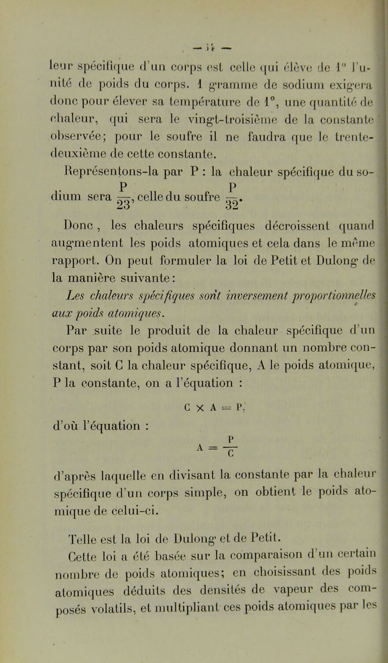lem* spécifique d’un cui’ps osL celle ((ui élève de J l’u- uité de poids du eoi’ps. 1 «M'aiuiue de sodium exig’cra donc pour élever sa teinpéraiure de 1°, une quantité de clialeur, qui sera le ving*t-troisième de la constante observée; pour le soufre il ne faudra que le treide- deuxième de cette constante. Représentons-la par P : la chaleur spécifique duso- P P dium sera —, celle du soufre —. Jàô OÂ Donc, les chaleurs spécifiques décroissent quand augmientent les poids atomiques et cela dans le meme rapport. On peut formuler la loi de Petit et Dulong* de la manière suivante: Les chaleurs spécifiques sont inversement proportionnelles aux poids atomiques. Par suite le produit de la chaleur spécifique d’un corps par son poids atomique donnant un nombre con- stant, soit G la chaleur spécifique, A le poids atomique, | P la constante, on a l’équation : i C X A = P, d’où l’équation : d’après laquelle en divisant la constante par la chaleur spécifique d’un corps simple, on obtient le poids ato- mique de celui-ci. Telle est la loi de Dulong’ et de Petit. Cette loi a été basée sur la comparaison d’un certain nombre de poids atomiques; en choisissant des poids atomiques déduits des densités de vapeur des com- posés volatils, et multipliant ces poids atomiques par les