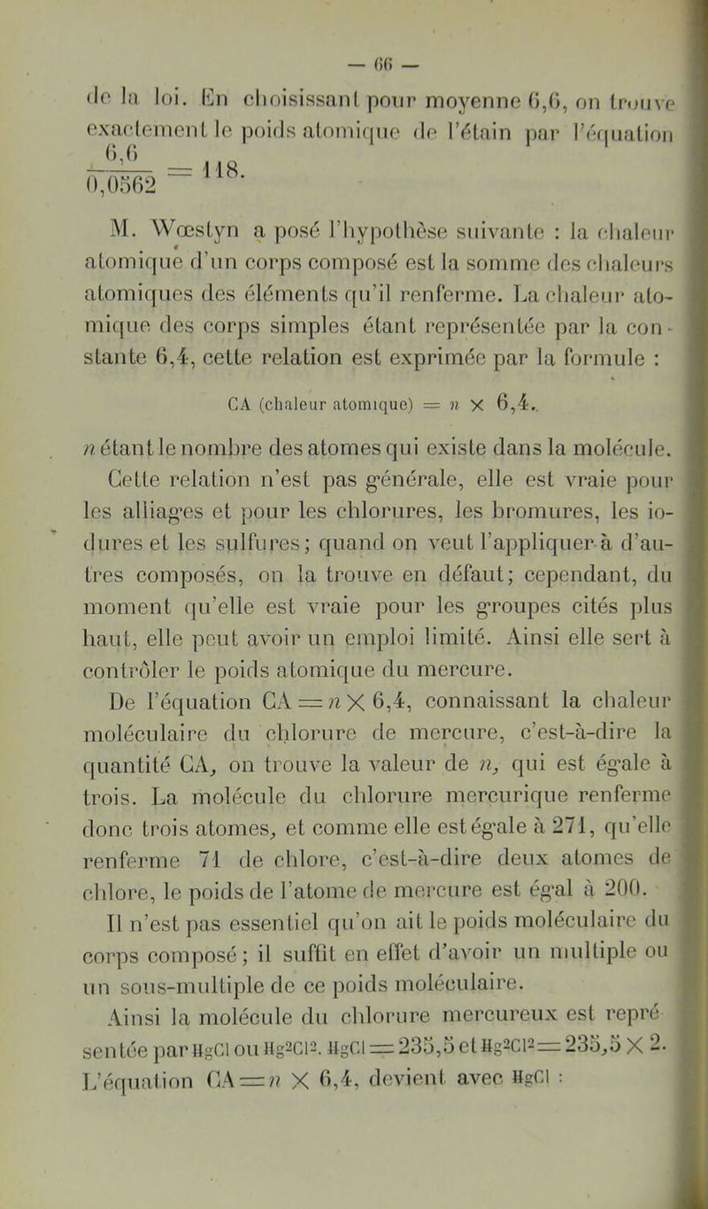 (lo la loi. Iî]ii choisisscinl pour moyenne G,(>, on trouve exîicleinent le poids atomique de lYdain par réfjuatioii (),() —^\ 18 0,0562 M. Wœstyn a posé l’iiypolhèse suivante : la elialeiir atomique d’un corps composé est la somme des chaleurs atomiques des éléments rpi’il renferme. La chaleur alo- micjue des corps simples étant représentée par la con- stante 6,4, cette relation est exprimée par la formule ; CA (chaleur atomique) = « x 6,4.. n étant le nombre des atomes qui existe dans la molécule. Cette relation n’est pas g’énérale, elle est vraie pour les alliag’es et pour les chlorures, les bromures, les in- durés et les sulfures; quand on veut l’appliquer-à d’au- tres composés, on la trouve en défaut; cependant, du moment qu’elle est vraie pour les g*roupes cités plus haut, elle peut avoir un emploi limité. Ainsi elle sert à contrôler le poids atomique du mercure. De l’équation GA = nX6,4, connaissant la chaleur moléculaire du chlorure de mercure, c’est-à-dire la quantité GA, on trouve la valeur de n, qui est ég’ale à trois. La molécule du chlorure mercurique renferme donc trois atomes, et comme elle estég’ale à 271, qu’elle renferme 71 de chlore, c’est-à-dire deux atomes de chlore, le poids de l’atome de mercure est ég'al à 200. Il n’est pas essentiel qu’on ait le poids moléculaire du corps composé; il suffit en effet d’avoir un multiple ou un sous-multiple de ce poids moléculaire. Ainsi la molécule du chlorure mercureux est repré sentée par ugCl ou Hg^ci-h iigCl = 235,5 et Hg2ci2= 235,5 X 2. L’équation GA = ?? X 6,4, devient avec HgCl :