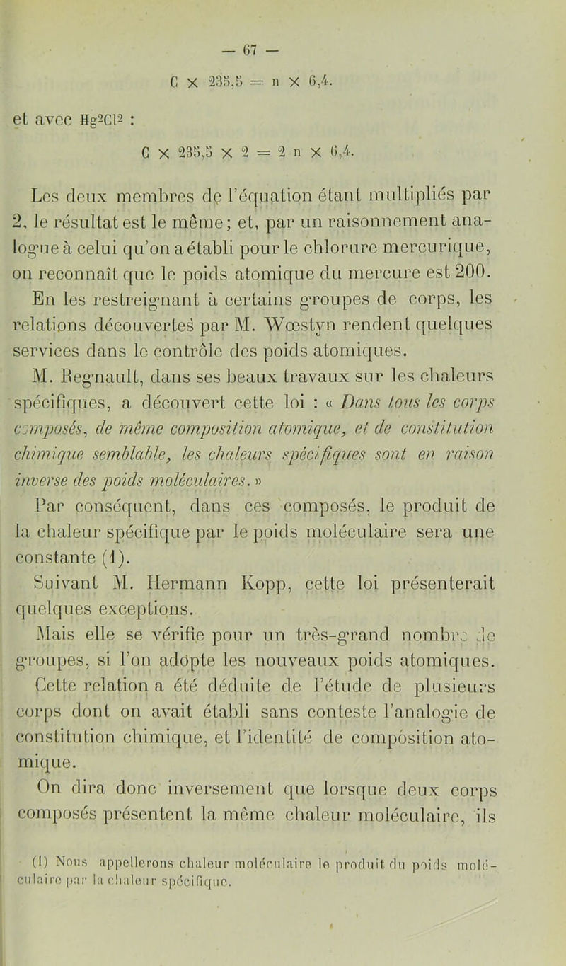 G X 23r>,r> = n X (),4. eL avec Hg2ci2 : G X 23n,S X 2 = 2 n X G/k Les deux membres dç l’équation étant multipliés par 2. le résultat est le même; et, par un raisonnement ana- log’iieà celui qu’on aétabli pour le chlorure mercurique, on reconnaît que le poids atomique du mercure est 200. En les restreig’iiant à certains gToupes de corps, les relations découvertes par M. Wœstyn rendent quelques services dans le contrôle des poids atomiques. M. Reg’nault, dans ses beaux travaux sur les chaleurs spécifiques, a découvert cette loi : « Dans /.ans les corps composés^ de même composition atomique, et de constitution chimique semblable, les chaleurs spécifiques sont en raison inverse des poids moléculaires. » Par conséquent, dans ces composés, le produit de la chaleur spécifique par le poids moléculaire sera une constante (1). Suivant M. Hermann Kopp, cette loi présenterait quelques exceptions. Mais elle se vérifie pour un très-g’rand nombre .le gM’oupes, si l’on adopte les nouveaux poids atomiques. Cette relation a été déduite de l’étude de plusieurs corps dont on avait établi sans conteste l’analogée de constitution chimique, et l’identité de composition ato- mique. On dii'a donc inversement que lorsque deux corps composés présentent la même chaleur moléculaire, ils (1) Nous appellerons chaleur moléculaire le pmrluitflu poids molé- culaire par la clialeiir si)écifi([ue.