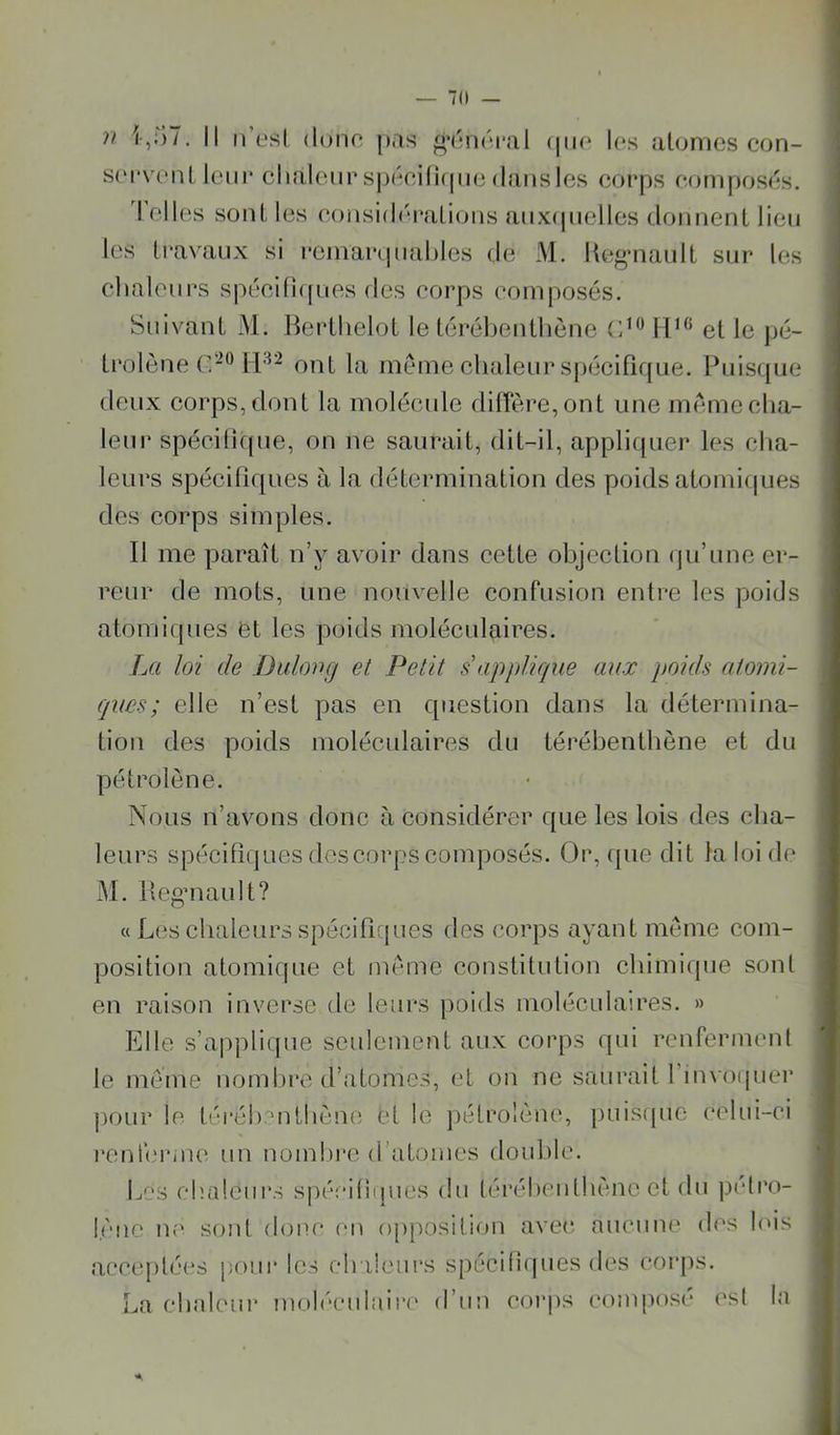 — 70 — n l,;)7. Il 11 L'sl (lune pas (pic les ulonies con- s(‘i*vcnL leur chaleur spiVîiüipu^ dans les corps eonipos(*s. Telles sont les consiih'raLious auxipielles doimeiiL lieu les Iravaux si reniarquahles de M. Keg-naulL sur les chaleurs spéei(]([ues des corps composés. Suivant M. lierthelot le térélieutlicne 11^^ et le jié- trolène C'® ont la meme chaleur spiicifirpie. Puiscjue (leux corps, dont la molécule diirère,ont une meme cha- leur spécilîque, on ne saurait, dit-il, appliquer les cha- leurs spécilîques à la détermination des poids atomicpies des corps simples. Il me paraît n’y avoir dans cette objection (ju’une er- reur de mots, une nouvelle confusion entre les poids atomiques et les poids moléculaires. La loi de Duloog et Petit s'applique aux poids atomi- ques; elle n’est pas en question dans la détermina- tion des poids moléculaires du térébenthène et du pétrolène. Nous n’avons donc à considérer que les lois des cba- leurs spécifiques des corps composés. Or, que dit la loi de M. lleg’uault? « Les chaleurs spécilîques des corps ayant même com- position atomique et même constitution chimique sont en raison inverse de leurs poids moléculaires. » Elle s’applique seulement aux corps qui renferment le même nombre d’atomes, et on ne saurait l’invoipier pour le téréh^'uthène ei le jiétrolènc:, puisipie celui-ci l'enferme un nomlii'e d’atomes double. Les chaleurs sjiéciliques du léréheulhènc et du pi'lro- lèiie u(' sont donc (m opposition ave(‘. aucune des lois acceptées pour les ch ileiirs spécifi(pies des corps. La chaleur moléculaire d’un cor|)s composé est la