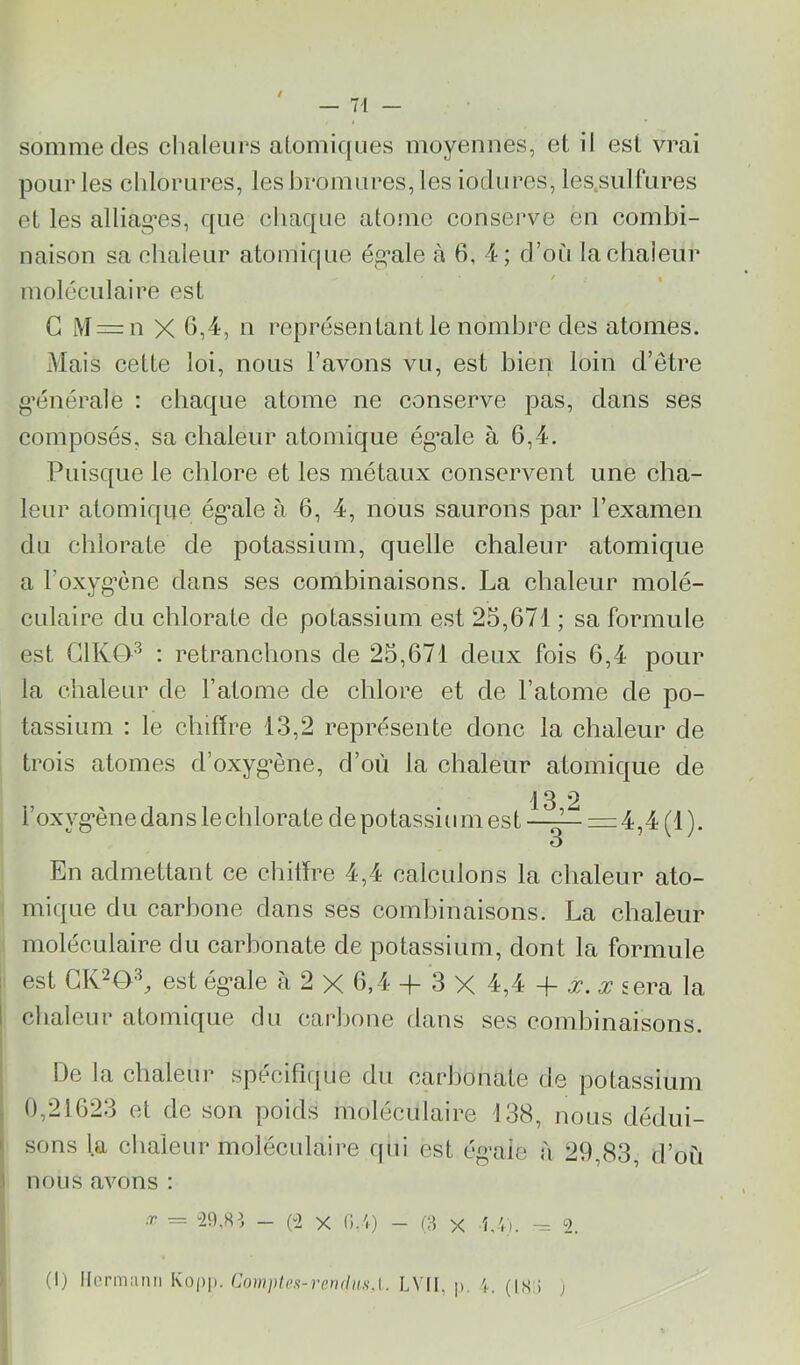 somme des chaleurs alomifjues moyennes, et il est vrai pour les chlorures, les hromures, les iodures, les.sulfures et les alliag’es, que chaque atonie conserve en combi- naison sa chaleur atomique ég’ale à 6, 4; d’où la chaleur moléculaire est G M = n X 6,4, n représentant le nombre des atomes. Mais cette loi, nous l’avons vu, est bien loin d’étre g’énérale : chaque atome ne conserve pas, dans ses composés, sa chaleur atomique ég’ale à 6,4. Puisque le chlore et les métaux conservent une cha- leur atomique ég’ale à 6, 4, nous saurons par l’examen du chlorate de potassium, quelle chaleur atomique a l’oxyg’ène dans ses combinaisons. La chaleur molé- culaire du chlorate de potassium est 25,671 ; sa formule est G1KG>^ : retranchons de 25,671 deux fois 6,4 pour la chaleur de l’atome de chlore et de l’atome de po- tassium : le chiffre 13,2 représente donc la chaleur de trois atomes d’oxyg’ène, d’où la chaleur atomique de 13 2 l’oxyg’ène dan s le chlorate de potassium est ——=zi,4 (1 ). 3 En admettant ce chiffre 4,4 calculons la chaleur ato- mique du carbone dans ses combinaisons. La chaleur moléculaire du carbonate de potassium, dont la formule est est ég’ale à 2 X 6,4 -|- 3 X 4,4 -f jr. jr sera la chaleur atomique du carbone dans ses combinaisons. De la chaleur spécifique du carhonate de potassium , 0,21623 et de son poids moléculaire 138, nous dédui- I sons la chaleur moléculaire qui est ég’aie à 29,83, d’où 1 nous avons : ,r = “29,8^, - (2 X 0.4) - x 4,-Vi. ^ 2. (1) llormaiiii Kop|). Couiplos-rendiisA. LVIl, p. (is:i ,