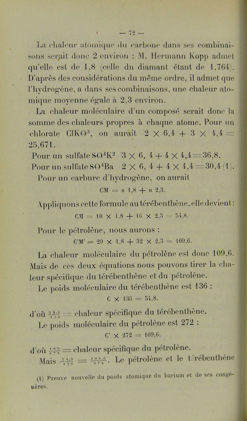 I l.n rlial(“iir :il(iiiii(|iic dit ciu-buiic dans sr-s fondjinai- sons serait doiu* 2 eminm : Al. Ilej-inann Kopp admet rju’elle est de 1,8 (celle du diamant étant de 1.7fH). D’après des considérations du meme ordre, il admet fjiie riiydroo’ène, a dans ses combinaisons, une cbalenr ato- mif|ue moyenne é^ale à 2,3 envii’on. La cbalenr moléculaire d’un composé serait donc la somme des cbaleiirs propres à chaque atome. Pour un cblorate Cl K (VL on aurait 2 X 6,1- + 3 X l-,!- — 25,671. Pour un sulfate80^K- 3 X 6^ 4 + 4^ X 4,4 = 36,8. Pour nn sulfate 8(4^Ba 2 X 6, 4 -f- 4 X 4,4 = 30,4 (1). Pour un carbure d’bydrog’ène, on aurait CM = n l,H + n 2,3. Appliquons celte formule aut,érébentbène,elledevienl ; CM = 10 X i-s + 10 X 2,3 = r>4.s. Pour le pétrolène, nous aurons : C’M’ = 20 X I,S + 32 X 2,3 109,0. La chaleur moléculaire du pétrolène est donc 109,6. Mais de ces deux équations nous pouvons tirer la cha- leur spécitique du térébenthène et du pétrolène. Le poids moléculaire du térébenthène est 136 ; G X 130 = 54,8. d’où 43'-| = chaleur spécifique du térébenthène. Le poids moléculaire du pétrolene est 2/2 . C’ X 272 = 109,0. j’ofi — chaleur spécifique du pétrolène. i* Le pétrolène et le t.réhenthène i t (1) Preuve nouvelle du poids atomique du barium et de ses congé- uères. I