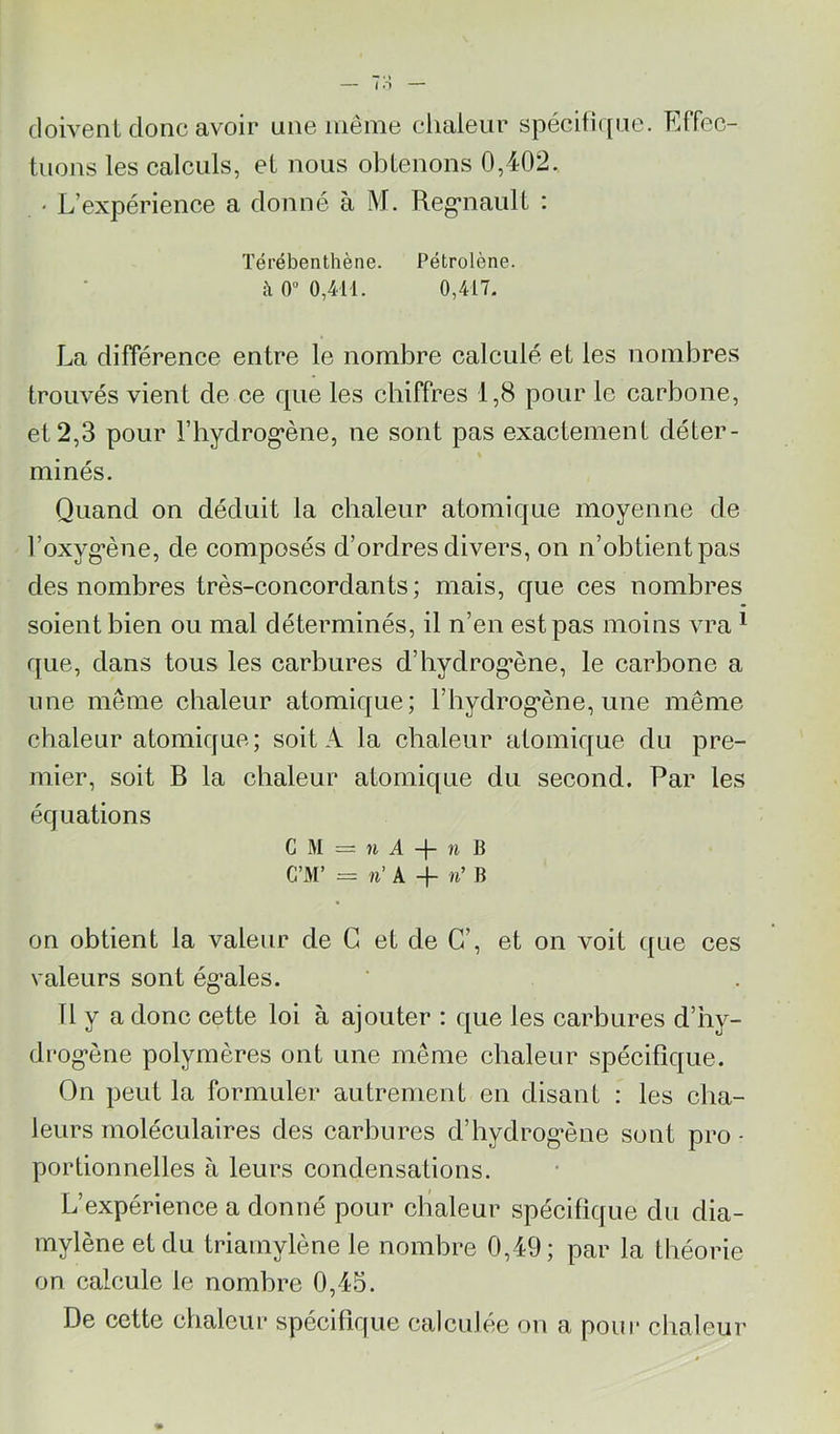 doivent donc avoir une même chaleur spécifi([ue. Effec- tuons les calculs, et nous obtenons 0,402. ' L’expérience a donné à M. Reg*naiilt : Térébenthène. Pétrolène. à 0“ 0,414. 0,417. La différence entre le nombre calculé et les nombres trouvés vient de ce que les chiffres 1,8 pour le carbone, et 2,3 pour l’hydrog’ène, ne sont pas exactement déter- % minés. Quand on déduit la chaleur atomique moyenne de l’oxyg’ène, de composés d’ordres divers, on n’obtient pas des nombres très-eoncordants ; mais, que ces nombres soient bien ou mal déterminés, il n’en est pas moins vra ^ que, dans tous les carbures d’hydrog'ène, le carbone a une même chaleur atomique; rhydrog*ène, une même chaleur atomique; soit A la chaleur atomique du pre- mier, soit B la chaleur atomique du second. Par les équations G M = Il A B C’M’ = A -h n’ B on obtient la valeur de G et de G’, et on voit que ces valeurs sont ég’ales. Tl y a donc cette loi à ajouter : que les carbures d’hy- drog*ène polymères ont une même chaleur spécifique. On peut la formuler autrement en disant : les cha- leurs moléculaires des carbures d’hydrog*ène sont pro - portionnelles à leurs condensations. L’expérience a donné pour chaleur spécifique du dia- mylène et du triamylène le nombre 0,49; par la théorie on calcule le nombre 0,45. De cette chaleur spécifique calculée on a pour chaleur