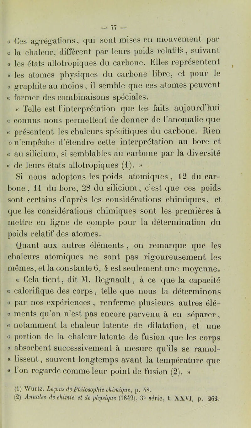 tf Ces agréf^’ations, qui sont mises en iiiouvenienl pai* « la chaleur, diffèrent par leurs poids relatifs, suivant a les états allotropiques du carbone. Elles représentent « les atomes physiques du carbone libre, et pour le « g-rapbite au moins, il semble que ces atomes peuvent « former des combinaisons spéciales. « Telle est l’interprétation que les faits aujourd’hui « connus nous permettent de donner de l’anomalie que « présentent les chaleurs spécifiques du carbone. Rien » n’empccbe d’étendre cette interprétation au bore et « au silicium, si semblables au carbone par la diversité « de leurs états allotropiques (1). » Si nous adoptons les poids atomiques, 12 du car- bone, 11 du bore, 28 du silicium, c’est que ces poids sont certains d’après les considérations cbimiques, et que les considérations cbimiques sont les premières à mettre en lig*ne de compte pour la détermination du poids relatif des atomes. Quant aux autres éléments , on remarque que les chaleurs atomiques ne sont pas rig*oureusement les mêmes, et la constante 6, 4 est seulement une moyenne. « Gela tient, dit M. Reg-nault, à ce ([ue la capacité « calorifique des corps, telle que nous la déterminons « par nos expériences , renferme plusieurs autres élé- « ments qu’on n’est pas encore parvenu à en séparer, « notamment la chaleur latente de dilatation, et une « portion de la chaleur latente de fusion que les corps « absorbent successivement à mesure qu’ils se ramol- « lissent, souvent long*temps avant la température que «( l’on reg’arde comme leur point de fusion (2). » (1) Wurtz. Leçons de Philosophie chimique^ p. 48. (2) Annales de ehimie et de physique (1849), 3« série, t. XXVI, p. “262.