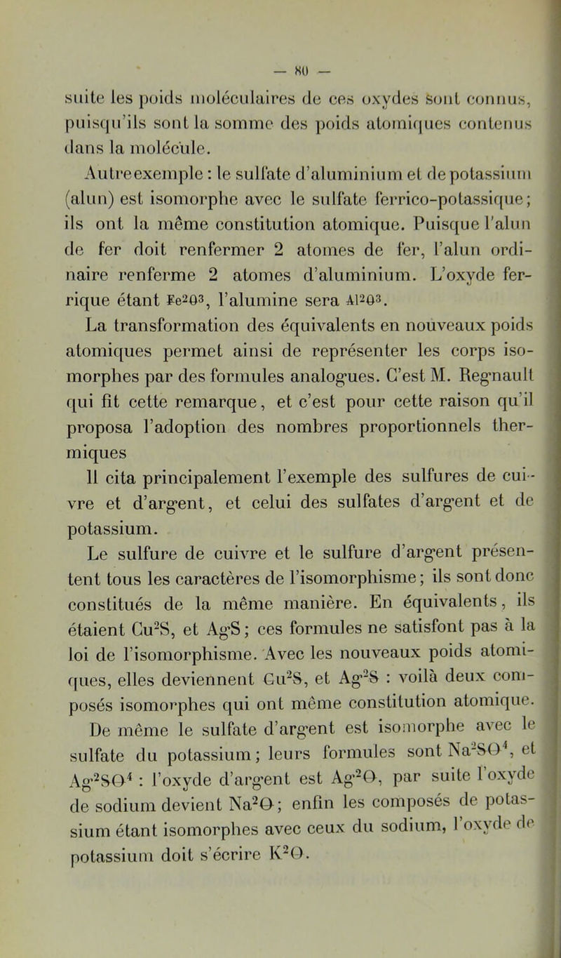 — so suite les poids moléculaires de ces oxydes Sont connus, puisqu’ils sont la somme des poids atomirpies contenus dans la molécule. Autre exemple : le sulfate d’aluminium et de potassium (alun) est isomorphe avec le sulfate ferrico-potassique; ils ont la même constitution atomique. Puisque l’alun de fer doit renfermer 2 atomes de fer, l’alun ordi- naire renferme 2 atomes d’aluminium. L’oxyde fer- rique étant ¥e203, l’alumine sera A1203. La transformation des équivalents en nouveaux poids atomiques pei'met ainsi de représenter les corps iso- morphes par des formules analog'ues. C’est M. Reg*nault qui fît cette remarque, et c’est pour cette raison qu’il proposa l’adoption des nombres proportionnels ther- miques 11 cita principalement l’exemple des sulfures de cui- vre et d’arg*ent, et celui des sulfates d’arg'ent et de potassium. Le sulfure de cuivre et le sulfure d’arg’ent présen- tent tous les caractères de l’isomorphisme; ils sont donc constitués de la même manière. En équivalents, ils étaient Cu“S, et Ag'S ; ces formules ne satisfont pas à la loi de l’isomorphisme. Avec les nouveaux poids atomi- r[ues, elles deviennent Cu^S, et Ag*“S : voilà deux com- posés isomorphes qui ont même constitution atomique. De meme le sulfate d’arg'ent est isomorphe avec le sulfate du potassium; leurs formules sont Na-S()'‘, et Ag'^SO^ : l’oxyde d’argent est Ag’^O, par suite l’oxyde de sodium devient Na^O; enfin les composés de potas- sium étant isomorphes avec ceux du sodium, 1 oxvde de potassium doit s’écrire K^O.