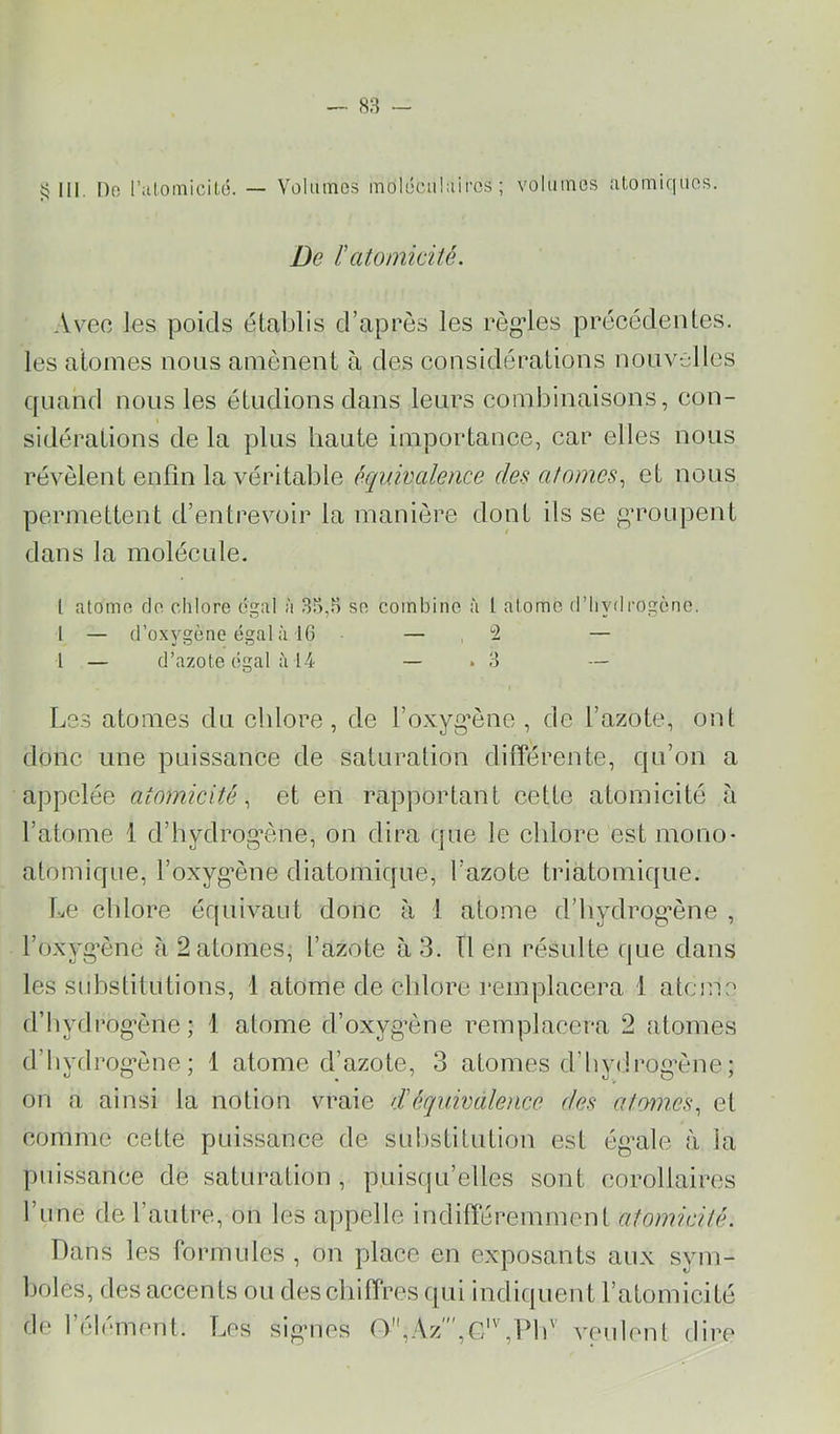 ^ III. [)o r;ilomicilü. — Volumes moléculaires; volumes atomiques. De /’ atomicité. Avec les poids établis d’après les régules précédentes, les atomes nous amènent à des considérations nouvel les quand nous les étudions dans leurs combinaisons, con- sidérations de la pins haute importance, car elles nous révèlent enfin la véritable équivalence des atomes., et nous permettent d’entrevoir la manière dont ils se g’roupent dans la molécule. l atome rio chlore égal à 33,5 se combine à l atome d’hydrogène. 1 — d’oxygène égal à IG — ,2 — l — d’azote égal Ù14 — . 3 — Le.s atomes du cblore , de l’oxyg’ène , de l’azote, ont donc une puissance de saturation différente, qu’on a appelée atomicité., et en rapportant cette atomicité à l’atome 1 d’hydrog^ène, on dira cpie le cblore est mono- atomique, l’oxygène diatomique, l’azote triatomique. Le cblore équivaut donc à 1 atome d’bydrog’ène , l’oxyg’ène à 2 atomes, l’azote à 3. Tl en résulte que dans les stibstitutions, 1 atome de cblore remplacera 1 atome d’bydrog'ène ; 1 atome d’oxygène remplacera 2 atomes d’bydrogène; 1 atome d’azote, 3 atomes d’bydi-og’ène; on a ainsi la notion vraie d'équivalence des atomes., et comme cette puissance de substitution est ég’ale à la puissance de saturation , puisqu’elles sont corollaires l’une de l’autre, on les appelle indifféremment atomicité. Dans les formules , on place en exposants aux sym- boles, des accents ou des chiffres qui indiquent l’atomicité de l’élément. T.os signes 0,Az''',G‘'',Pb'^ veulent dire