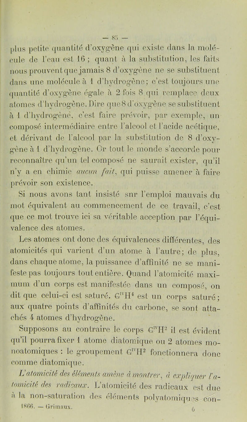 plus polito qiiauülé (roxyg’ène qui exislc dans la molu- rulp de l’eau est 16 ; quant à la sidistiLulion, les Paris nous prouvent que jamais 8 d’oxyg’ène ne se substituent dans une moléeule à 1 d’hydrog’ène; c’est toujours une cpiantité d’oxyg’ène ég’ale à 2 fois 8 qui remplace deux atomes d’iiydrog’ène. Dire que8d’oxyg’ène sesul)stituenl h 1 d’iiydrog'ènè, c’est faire prévoir, par exemple, un composé intermédiaire entre l’alcool et l’acide acétique, et dérivant de l’alcool par la substitution de 8 d’oxy- g’ène à 1 d’hydrog’ène. Or tout le monde s’accorde pour reconnaître qu’un tel composé ne saurait exister, qu’il n’y a en chimie auci/n fait, qui puisse amener à faire prévoir son existence. Si nous avons tant insisté snr l’emploi mauvais du mot équivalent au commencement de ce travail, c’est que ce mot trouve ici sa véritable acception par l’équi- valence des atomes. Les atomes ont donc des équivalences différentes, des atomicités qui varient d’un atome à l’autre; de plus, dans chaque atome, la puissance d’affinité ne se mani- feste pas toujours tout entière. Quand l’atomicité maxi- mum d’un corps est manifestée dans un composé, on dit que celui-ci est saturé. L'DD est un corps saturé; aux quatre points d’affinités du carbone, se sont atta- chés 4 atomes d’hydrog’ène. Supposons au contraire le corps G'DI- il est évident qu’il pourra fixer 1 atome diatomique ou 2 atomes mo- noatomiques : le gToupement G'^bD fonctionnera donc comme diatomique. Latomicité des éléments amène à montrer, à expliquer ïa~ tomicité des radicaux. L’atomicité des radicaux est due a la non-saturation des éléments polyatomiques con- isfifi. — (îrimaux.