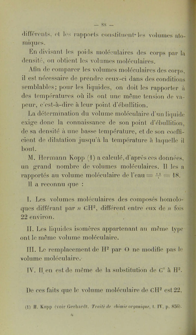 (linV'ri'nLs. H (•(HisJ'ihicnt'les \'olmii**s ul((- divisani las poids inolociilaires dos ooi-j»s pai* la donsil.o, oii ol)lionl, les vcjimnos inol(jcnlairos. Afin do oompavor los volunios niolécLdairos dos coi-ps, i] est nocessairo de prendre oenx-ci dans des conditions semblables; pour les liquides, on doit les rapjjorter à des températures où ils ont une meme tension de va- peur, c’est-à-dire à leur point d’ébullition. exigée clone la connaissance de son point d’ébullition, de sa densité à une basse température, et de son coerti- cieni de dilatation jusqu’à la température à laipielle il bout, M. Hermann Kopp (1) a calculé, d’après ces données, un gTand nombre de volumes moléculaires. 11 les a rapportés au volume moléculaire de l’eau = =: IS. 11 a reconnu Cfue : 1. Les volumes moléculaires des comjiosés boni clo- ques différant par n différent entre eux de n fois 22 environ. IL I ^es liquides isomères appartenant au meme type ont le meme volume moléculaire. ÎIL Le remplacement de IH par O ne modifie ]ias le volume moléculaire. IV. 11^ en est de meme de la substitution de G à H-. De ces faits cfue le volume moléculain* d(^ ClH est 22,