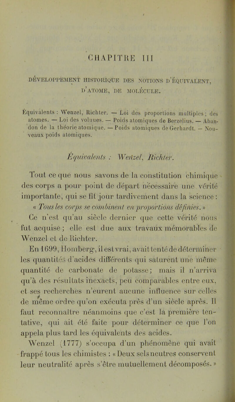 DEVELOPPEMENT HISTORIQUE DES NOTIONS d’ÉQUIVALENT, d’atome, de molécule. Équivalents: Wenzel, Richter. — Loi des proportions multiples; des atomes. — Loi des voluues. — Poids atomiques de Berzelius. — Aban- don de la théorie atomique. — Poids atomiques deGerhardt. — Nou- veaux poids atomiques. / Equivalents : Weiizel, Richter. Tout ce que nous savons de la constitution chimique des corps a pour point de départ nécessaire une vérité importante, qui se fit jour tardivement dans la science : « Tous les corps se combinent en proportions définies. » Ce n’est qu’au siècle dernier que cette vérité nous fut acquise ; elle est due aux travaux mémorables de Wenzel et de lUcliter. En 1699, Homberg’, il est vrai, avait tenté de déterminer les quantités d’acides différents qui saturent une meme ({uantité de carbonate de potasse; mais il n’arriva qu’à des résultats inexacts, peu comparables entre eux, et ses recbercbes n’eurent aucune intluence sur celles de même ordre ([u’on exécuta près d’un siècle après. 11 faut reconnaître néanmoins (jue c’est la première ten- tative, qui ait été faite pour déterminer ce que l’on appela plus tard les équivalents des acides. Wenzel (1777) s’occupa d’un phénomène qui avait frappé tous les chimistes : « Deux sels neutres conservent leur neutralité après s’être mutuellement décomposés. »