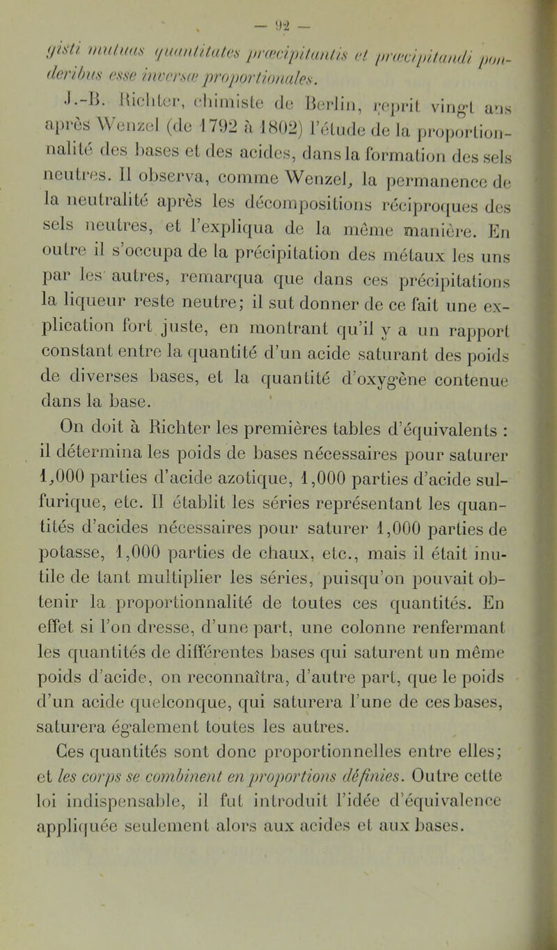 Iliüi inutiiUfi (luanlUatva inmpilaiiiiH H in-æàlùliuuii iu,n- denhus em> htvcrsw proporlionales. •I.-U. Hicliloi*, chimisle do Berlin, repi-il ving-l ans après Wenzol (do 1792 à 1802) l’oludo (le la propoidion- nalilo des bases cl des acides, dans la formation des sels neutres. 11 observa, coinnie Wenzel^ la permanence do la neutralité apres les décompositions réeipro({ues des sels neutres, et l’expliqua de la meme manière. Pin outre il s’occupa de la précipitation des métaux les uns par les autres, remar([ua que dans ces précipitations la liqueur reste neutre; il sut donner de ce fait une ex- plication fort juste, en montrant qu’il y a un rapport constant entre la quantité d’un acide saturant des poids de diverses bases, et la quantité d’oxyg’ène contenue dans la base. On doit à Richter les premières tables d’équivalents : il détermina les poids de bases nécessaires pour saturer 1^000 parties d’acide azotique, 1,000 parties d’acide sul- furique, etc. 11 établit les séries représentant les quan- tités d’acides nécessaires pour saturer 1,000 parties de potasse, 1,000 parties de chaux, etc., mais il était inu- tile de tant multiplier les séries, puisqu’on pouvait ob- tenir la proportionnalité de toutes ces quantités. En effet si l’on dresse, d’une part, une colonne renfermant les quantités de différentes bases qui saturent un même poids d’acide, on reconnaîtra, d’autre part, que le poids d’un acide quelconque, qui saturera l’une de ces bases, saturera ég’alement toutes les autres. Ces quantités sont donc proportionnelles entre elles; et les corps se combinent en proportions définies. Outre cette loi indispensable, il fut introduit l’idée d’équivalence appli(|uée seulement alors aux acides et aux bases.