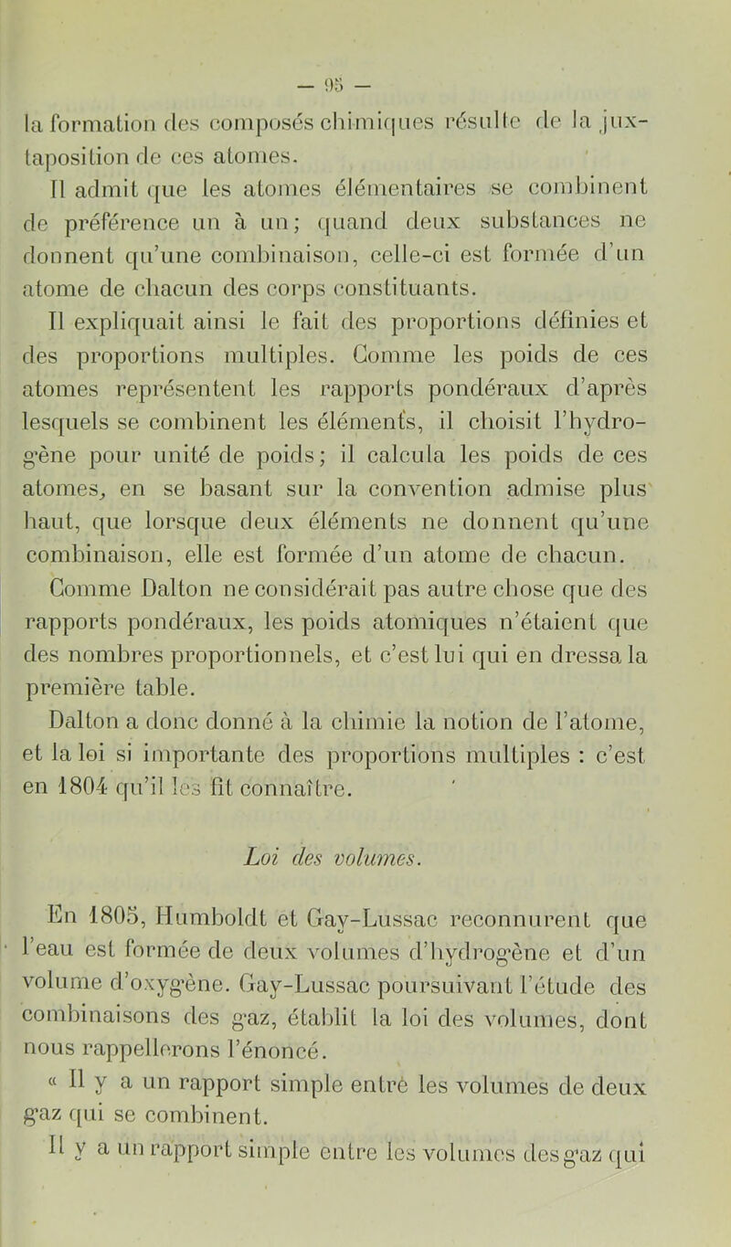 la formation (les composés chimif]nés résulte de la jux- taposition de ces atomes. Il admit ([iie les atomes élémentaires se combinent de préférence un à un ; (juand deux substances ne donnent qu’une combinaison, celle-ci est formée d’un atome de chacun des corps constituants. Il expliquait ainsi le fait des proportions définies et des proportions multiples. Gomme les poids de ces atomes représentent les rapports pondéraux d’après lesquels se combinent les éléments, il choisit l’hydro- g’ène pour unité de poids; il calcula les poids de ces atomes^ en se basant sur la convention admise plus' haut, que lorsque deux éléments ne donnent c|u’une combinaison, elle est formée d’un atome de chaeun. Comme Dalton ne considérait pas autre chose que des rapports pondéraux, les poids atomiques n’étaient que des nombres proportionnels, et c’est lui qui en dressa la première table. Dalton a donc donné à la chimie la notion de l’atome, et la loi si importante des proportions multiples : c’est en 1804 qu’il les fît connaître. Loi des volumes. En 1805, Humboldt et Gay-Lussac reconnurent que l’eau est formée de deux volumes d’hydrog*ène et d’un volume d’oxyg’ène. Gay-Lussac poursuivant l’étude des combinaisons des g'az, établit la loi des volumes, dont nous rappellerons l’énoncé. « Il y a un rapport simple entré les volumes de deux g*az ([ui se combinent. Il y a un rapport simple entre les volumes desg*az qui