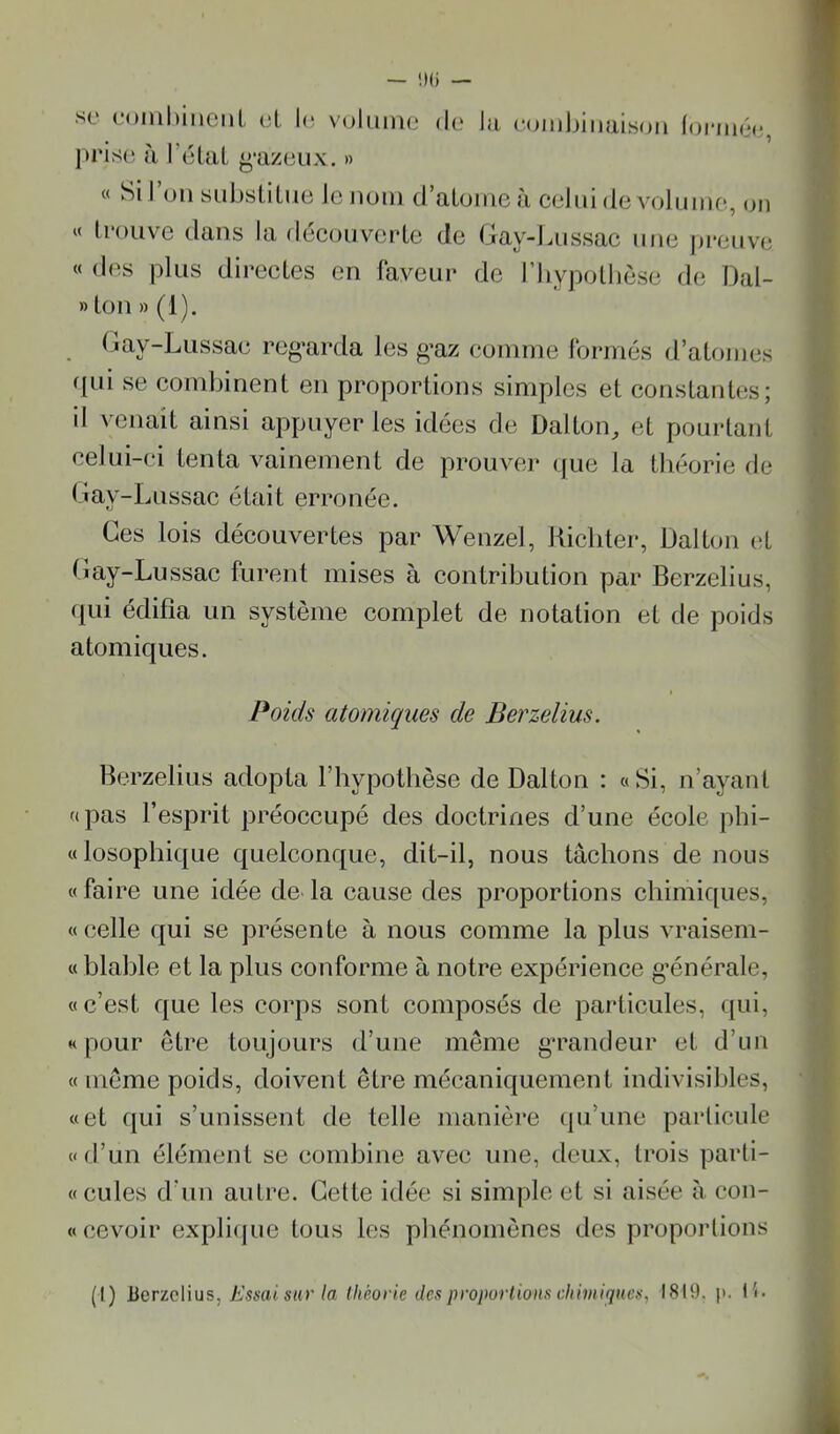 se eoinhmcMl. et I(î volume de la eoml)iMais(jii (oniiée, l>ris(î à l’éUiL ^‘azeux. » « Si I on sid)sülue le nom d’atome à celui de volume, on « trouve dans la découverte de Gay-Lussac une preuve « des plus directes en laveur de riiyj^othèse de Dal- » ton » (1). Gay-Lussae reg’arda les g’az comme Ibrrnés d’atojnes fpii se combinent en proportions simples et constantes; d venait ainsi appuyer les idées de Üalton, et pourtant celui-ci tenta vainement de prouver que la théorie de Gay-Lussac était erronée. Ces lois découvertes par Wenzel, Hichter, Dalton vX Gay-Lussac furent mises à contribution par Berzelius, (jui édifia un système complet de notation et de poids atomiques. Poids atomiques de Berzelius. Berzelius adopta l’hypothèse de Dalton : «Si, n’ayant pas l’esprit préoccupé des doctrines d’une école phi- losophique quelconque, dit-il, nous tâchons de nous faire une idée de là cause des proportions chimiques, celle qui se présente à nous comme la plus vraisem- blable et la plus conforme à notre expérience g’énérale, c’est que les corps sont composés de particules, qui, pour être toujours d’une même g*randeur et d’nn même poids, doivent être mécaniquement indivisibles, et qui s’unissent de telle manière qu’une particule d’un élément se combine avec une, deux, trois parti- cules d’un autre. Celte idée si simple et si aisée à. con- cevoir expli(jue tous les phénomènes des proporlions (1) iicricWus, Essai sur la (hèorie des proportions chimifjaes, 1819. p. li.