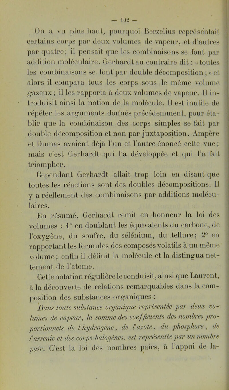 lll-i — Ou il vil ])liis liaiil^ ])f)iir;jiioi Harzolius roprésentait certains eoi-ps par doux volimics de vapeur, et d’autres par (|uatre; il pensait (|iio les combinaisons se font jiar addition moléculaire. Gerhardtau contraire dit : «toutes les comliinaisous se fout par double décomposition ; » et alors il compara tous les corps sous le meme volume gvazeux ; il les rapporta à deux volumes de vapeur. 11 in- troduisit ainsi la notion de la molécule. 11 est inutile de répéter les arg’iiments doilnés précédemment, pour éta- blir que la combinaison des corps simples se fait par double décomposition et non par juxtaposition. Ampère et Dumas avaient déjà run et l’autre énoncé cette vue; mais c’est Gerliardt qui l’a développée et qui l’a fait triompher. Cependant Gerliardt allait trop loin en disant que toutes les réactions sont des doubles décompositions. 11 y a réellement des combinaisons par additions molécu- laires. En résumé, Gerliardt remit en honneur la loi des volumes : 1“ en doublant les équivalents du carbone, de l’oxyg’ène, du soufre, du sélénium, du tellure; 2® en rapportant les formules des composés volatils à un même volume; enfin il définit la molécule et la distingaia net- tement de l’atome. Cette notation régulière le conduisit, ainsi que Laurent, à la découverte de relations remarquables dans la com- position des substances org^aniques : Dans toute substance organique représentée par deux vo- lumes de vapeur, la somme des coefficients des nombres pro- portionnels de ïhydrogène, de ïazote, du phosphore, de ïarsenic et des corps halogènes, est représentée qmr un nombre pair. C’est la loi des nombres pairs, à l’apinii de la-