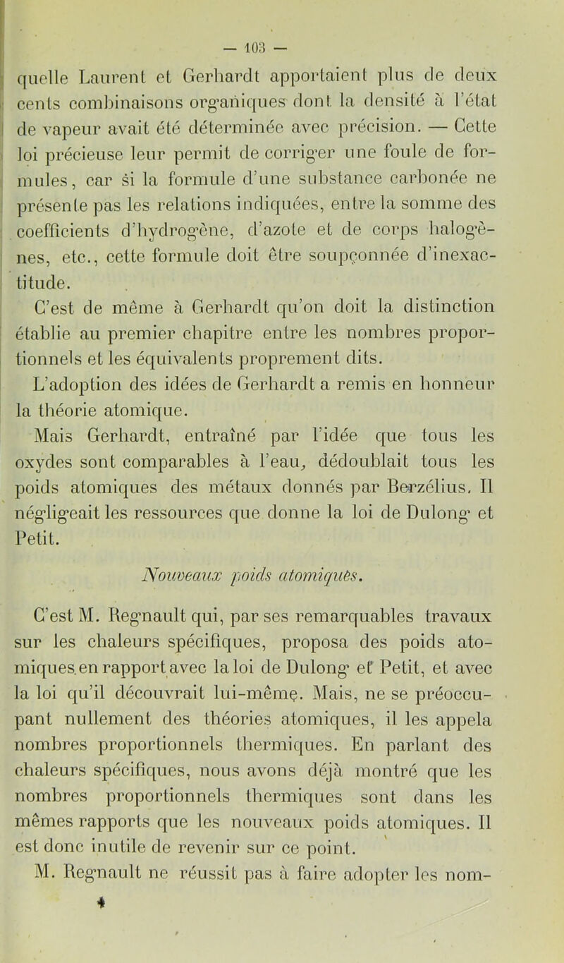 : quelle Laurent et Gerliardt apportaient plus de deux cents combinaisons org’aiiiques dont la densité à l’état I de vapeur avait été déterminée avec précision. — Cette loi précieuse leur permit de corrig’er une foule de for- mules, car si la formule d’une substance carbonée ne présente pas les relations indiquées, entre la somme des coefficients d’iiydrog’ène, d’azote et de corps balog’è- nes, etc., cette formule doit être soupçonnée d’inexac- titude. C’est de même à Gerbardt qu’on doit la distinction établie au premier chapitre entre les nombres propor- tionnels et les équivalents proprement dits. L’adoption des idées de Gerbardt a remis en bonneur la théorie atomique. Mais Gerbardt, entraîné par l’idée que tous les oxydes sont comparables à l’eau^ dédoublait tous les poids atomiques des métaux donnés par Bei’zélius. Il nég’lig’eait les ressources que donne la loi de Dulong’ et Petit. Noimeaux poids atomicpuès. C’est M. Reg’nault qui, par ses remarquables travaux sur les chaleurs spécifiques, proposa des poids ato- miques, en rapport avec la loi de Dulong’ et Petit, et avec la loi qu’il découvrait lui-mêmç. Mais, ne se préoccu- pant nullement des théories atomiques, il les appela nombres proportionnels thermiques. En parlant des chaleurs spécifiques, nous avons déjà montré que les nombres proportionnels thermiques sont dans les mêmes rapports que les nouveaux poids atomiques. Il est donc inutile de revenir sur ce point. M. Reg’nault ne réussit pas à faire adopter les nom- 4