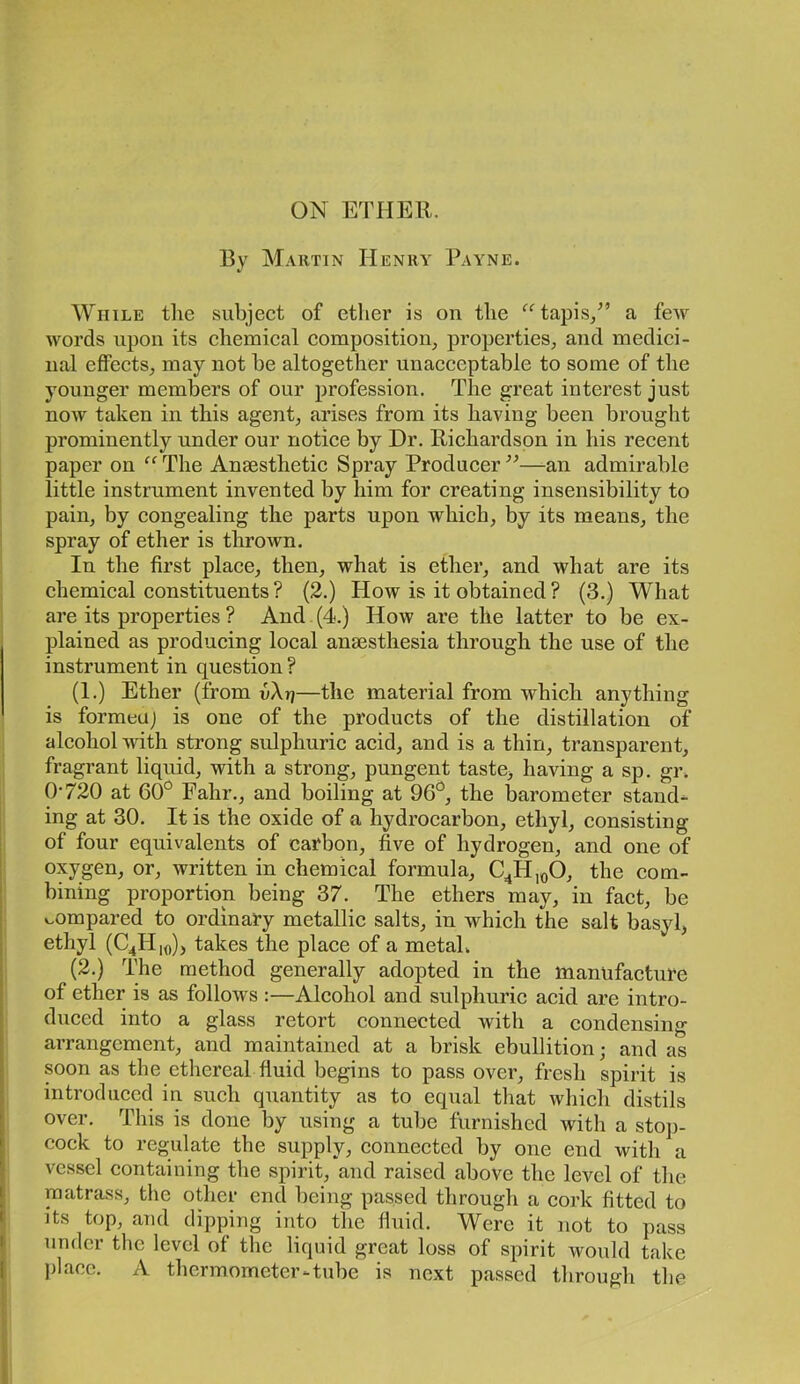 ON ETHER. 13V M.\rtin Henry Payne. While tlie subject of ether is on the tapis/’ a few words upon its chemical composition, properties, and medici- nal effects, may not be altogether unacceptable to some of the younger members of our profession. The great interest just now taken in this agent, arises from its having been brought prominently under our notice by Dr. Richardson in his recent paper on “ The Anaesthetic Spray Producer ”—-an admirable little instrument invented by him for creating insensibility to pain, by congealing the parts upon which, by its means, the spray of ether is thrown. In the first place, then, what is ether, and what are its chemical constituents? (2.) How is it obtained? (3.) What are its properties ? And (4.) How are the latter to be ex- plained as producing local anaesthesia through the use of the instrument in question ? (1.) Ether (from vXr]—the material from which anything is formeuj is one of the products of the distillation of alcohol with strong sulphuric acid, and is a thin, transparent, fragrant liquid, with a strong, pungent taste, having a sp. gr. 0-720 at GO'^ Fahr., and boiling at 96^^, the barometer stand- ing at 30. It is the oxide of a hydrocarbon, ethyl, consisting of four equivalents of carbon, five of hydrogen, and one of oxygen, or, written in chemical formula, C^H,oO, the com- bining proportion being 37. The ethers may, in fact, be v^ompared to ordinary metallic salts, in which the salt basyl, ethyl (C4H,o), takes the place of a metah (2.) The method generally adopted in the manufacture of ether is as follows :—Alcohol and sulphuric acid are intro- duced into a glass retort connected with a condensing arrangement, and maintained at a brisk ebullition; and as soon as the ethereal fluid begins to pass over, fresh spirit is introduced in such quantity as to equal that which distils over. This is done by using a tube furnished with a stop- cock to regulate the supply, connected by one end with a vessel containing the spirit, and raised above the level of tlie matrass, the other end being passed througli a cork fitted to Its top, and dipping into the fluid. Were it not to pass under the level of the liquid great loss of spirit would take place. A thermometer-tube is next passed through the