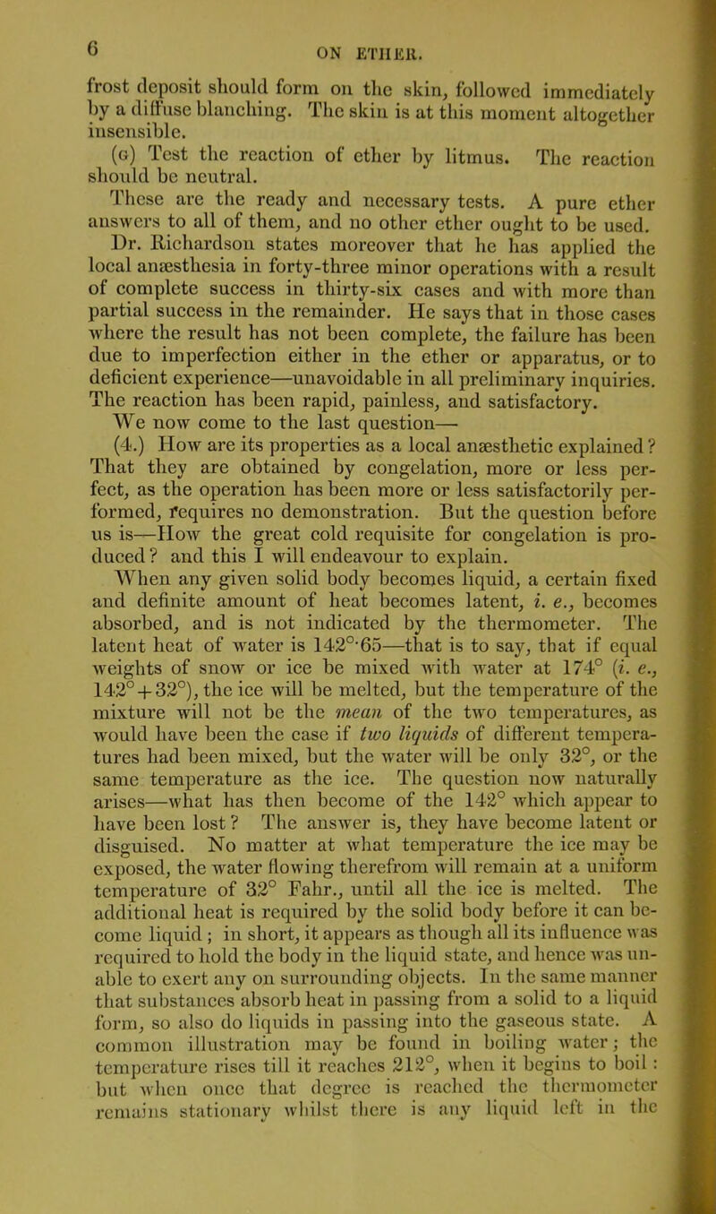 frost deposit should form on tlie skin, followed immediately hy a diihise blaneliing. The skin is at this moment altogether insensible. (g) Test the reaetion of ether by litmus. The reaetion slioidd be neutral. Tiiese are the ready and necessary tests. A pure ether answers to all of them, and no other ether ought to be used. Dr. Richardson states moreover that he has applied the local aneesthesia in forty-three minor operations with a result of complete success in thirty-six cases and with more than partial success in the remainder. He says that in those cases where the result has not been complete, the failure has been due to imperfection either in the ether or apparatus, or to deficient experience—unavoidable in all preliminary inquiries. The reaction has been rapid, painless, and satisfactory. We now come to the last question— (4.) How are its properties as a local aneesthetic explained ? That they are obtained by congelation, more or less per- fect, as the operation has been more or less satisfactorily per- formed, requires no demonstration. But the question before us is—How the great cold requisite for congelation is pro- duced? and this I will endeavour to explain. When any given solid body becomes liquid, a certain fixed and definite amount of heat becomes latent, i. e., becomes absorbed, and is not indicated by the thermometer. The latent heat of water is 142°‘65—that is to say, that if equal weights of snow or ice be mixed with water at 174° (i. e., 142°-f-32°), the ice will be melted, but the temperature of the mixture will not be the mean of the two temperatures, as would have been the case if two liquids of different tempera- tures had been mixed, but the water will be only 32°, or the same temperature as the ice. The question now naturally arises—what has then become of the 142° Avhich appear to have been lost ? The answer is, they have become latent or disguised. No matter at what temperature the ice may be exposed, the water flowing therefrom will remain at a uniform temperature of 32° Fahr., until all the ice is melted. The additional heat is required by the solid body before it can be- come liquid ; in short, it appears as though all its influence was required to hold the body in the liquid state, and hence was un- able to exert any on surrounding objects. In the same manner that substances absorb heat in passing from a solid to a liquid form, so also do liquids in passing into the gaseous state. A common illustration may be found in boiling water; the temperature rises till it reaches 212°, when it begins to boil: but when once that degree is reached the thermometer remains stationarv whilst there is any liquid left in the