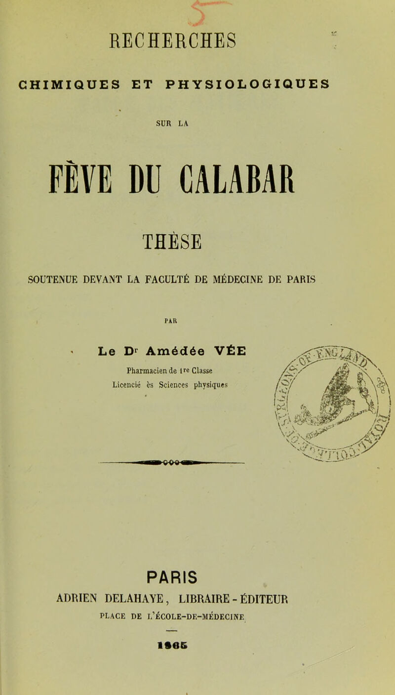 CHIMIQUES ET PHYSIOLOGIQUES SUR LA FÈVE DU CALABAR THÈSE SOUTENUE DEVANT LA FACULTÉ DE MÉDECINE DE PARIS Le Amédée VÉE Pharmacien de Ue Classe Licencié ès Sciences physiques PARIS ADRIEN DELAHAYE, LIBRAIRE-ÉDITEUR PLACE DE L’ÉCOLE-DE-MÉDECINE iftes