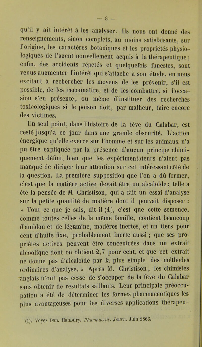 qu’il y ait intérêt à les analyser. Ils nous ont donné des renseignements, sinon complets, au moins satisl'aisanls, sur 1 origine, les caractères botaniques et les propriétés physio- logiques de l’agent nouvellement acquis à la thérapeutique ; enfin, des accidents répétés et quelquefois funestes, sont venus augmenter l’intérêt qui s’attache à son étude, en nous excitant à rechercher les moyens de les prévenir, s’il est possible, de les reconnaître, et de les combattre, si l’occa- sion s’en présente, ou même d’instituer des recherches toxicologiques si le poison doit, par malheur, faire encore des victimes. Un seul point, dans l’histoire de la fève du Calabar, est resté jusqu’à ce jour dans une grande obscurité. L’action énergique qu’elle exerce sur l’homme et sur les animaux n’a pu être expliquée par la présence d’aucun principe chimi- quement défini, bien que les expérimentateurs n’aient pas manqué de diriger leur attention sur cet intéressant côté de la question. La première supposition que l’on a dû former, c’est que la matière active devait être un alcaloïde ; telle a été la pensée de M. Christison, qui a fait un essai d’analyse sur la petite quantité de matière dont il pouvait disposer : « Tout ce que je sais, dit-il (i), c’est que cette semence, comme toutes celles de la même famille, contient beaucoup d’amidon et de légumine, matières inertes, et un tiers pour cent d’huile fixe, probablement inerte aussi ; que ses pro- priétés actives peuvent être concentrées dans un extrait alcoolique dont on obtient 2,7 pour cent, et que cet extrait ne donne pas d'alcaloïde par la plus simple des méthodes ordinaires d’analyse. » Après M. Christison, les chimistes anglais n’ont pas cessé de s’occuper de la fève du Calabar sans obtenir de résultats saillants. Leur principale préoccu- pation a été de déterminer les formes pharmaceutiques les plus avantageuses pour les diverses applications thérapcu- (1). Voyez Dan. Haiibury. rharmaceut. Journ. Juin 1863.