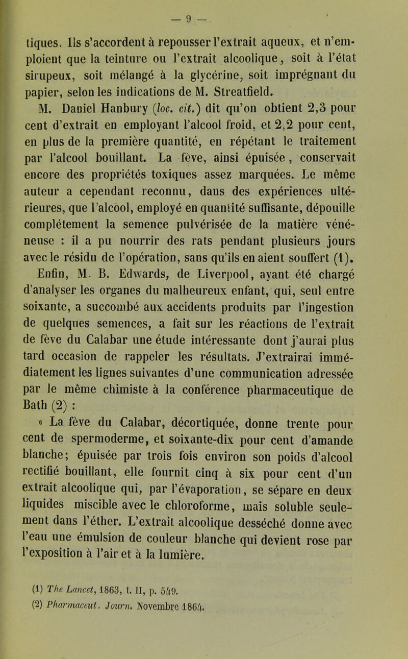 tiques. Ils s’accordent à repousser l’extrait aqueux, et n’em- ploient que la teinture ou l’extrait alcoolique, soit à l’état sirupeux, soit mélangé à la glycérine, soit imprégnant du papier, selon les indications de M. Streatfield. M. Daniel Hanbury (loc. cit.) dit qu’on obtient 2,3 pour cent d’extrait en employant l’alcool froid, et 2,2 pour cent, en plus de la première quantité, en répétant le traitement par l’alcool bouillant. La fève, ainsi épuisée, conservait encore des propriétés toxiques assez marquées. Le même auteur a cependant reconnu, dans des expériences ulté- rieures, que l’alcool, employé en quantité suffisante, dépouille complètement la semence pulvérisée de la matière véné- neuse : il a pu nourrir des rats pendant plusieurs jours avec le résidu de l’opération, sans qu’ils en aient souffert (1), Enfin, M. B. Edwards, de Liverpool, ayant été chargé d’analyser les organes du malheureux enfant, qui, seul entre soixante, a succombé aux accidents produits par l’ingestion de quelques semences, a fait sur les réactions de l’extrait de fève du Calabar une étude intéressante dont j’aurai plus tard occasion de rappeler les résultats. J’extrairai immé- diatement les lignes suivantes d’une communication adressée par le même chimiste à la conférence pharmaceutique de Bath (2) : a La fève du Calabar, décortiquée, donne trente pour cent de spermoderme, et soixante-dix pour cent d’amande blanche; épuisée par trois fois environ son poids d’alcool rectifié bouillant, elle fournit cinq à six pour cent d’un extrait alcoolique qui, par l’évaporation, se sépare en deux liquides miscible avec le chloroforme, mais soluble seule- ment dans l’éther. L’extrait alcoolique desséché donne avec 1 eau une émulsion de couleur blanche qui devient rose par l’exposition à l’air et à la lumière. (1) The Lancet, 1863, l. II, p. 549.