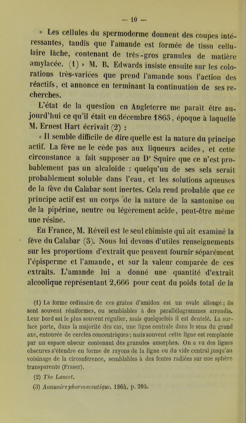 » Les cellules du spermoderme donnent des coupes inlc- ressantes, tandis que l’amande est lormée de tissu cellu- laire lâche, contenant de très-gros granules de matière amylacée. (1) » M. B. Edwards insiste ensuite sur les colo- rations très-varices que prend l’amande sous l’action des réactifs, et annonce en terminant la continuation de ses re- cherches. L’état de la question en Angleterre me parait cire au- jourd’hui ce qu’il était en décembre 1863, époque à laquelle M. Ernest Hart écrivait (2) : « Il semble difficile de dire quelle est la nature du principe actif. La fève ne le cède pas aux liqueurs acides, et celle circonstance a fait supposer au D' Squire que ce n’est pro- bablement pas un alcaloïde : quelqu’un de ses sels serait probablement soluble dans l’eau, et les solutions aqueuses de la fève du Calabar sont inertes. Gela rend probable que ce principe actif est un corps de la nature de la santonine ou delà pipérine, neutre ou légèrement acide, peut-être même une résine. En France, M. Réveil est le seul chimiste qui ait examiné la fève du Calabar (3). Nous lui devons d’utiles renseignements sur les proportions d’extrait que peuvent fournir séparément l’épisperme et l’amande, et sur la valeur comparée de ces extraits. L’amande lui a donné une quantité d’extrait alcoolique représentant 2,666 pour cent du poids total de la (1) La forme ordinaire de ces grains d’amidon est im ovale allongé ; ils sont souvent réniformes, ou semblables à des parallélogranunes arrondis. Leur bord est le plus souvent régulier, mais quelquefois il est dentelé. La sur- face porte, dans la majorité des cas, une ligne centrale dans le sens du grand axe, entourée de cercles concentriques ; mais souvent cette ligne est remplacée par un espace obscur contenant des granules amorphes. On a vu des lignes obscures s’étendre en forme de rayons de la ligne ou du vide central jusqu’au voisinage de la circonférence, semblables à des fentes radiées sur une sphère transparente (Fraser). (2) The Lancet, (3) Annuairei^hannaceiUiquc, 186Ù, p. 20^.