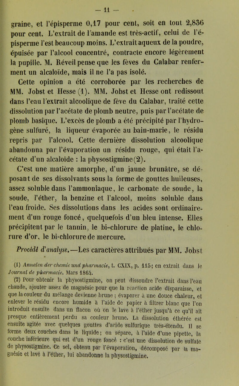 graine, et l’épisperme 0,17 pour cent, soit en tout 2,836 pour cent. L’extrait de l’amande est très-actif, celui de l’é- pisperme l’est beaucoup moins. L’extrait aqueux de la poudre, épuisée par l’alcool concentré, contracte encore légèrement la pupille. M. Réveil pense que les fèves du Calabar renfer- ment un alcaloïde, mais il ne l’a pas isolé. Cette opinion a été corroborée par les recherches de MM. Jobst et Hesse (1). MM. Jobst et Hesse ont redissout dans l’eau l’extrait alcoolique de fève du Calabar, traité celte dissolution par l’acétate de plomb neutre, puis par l’acétate de plomb basique. L’excès de plomb a été précipité par l’hydro- gène sulfuré, la liqueur évaporée au bain-marie, le résidu repris par l’alcool. Cette dernière dissolution alcoolique abandonna par l’évaporation un résidu rouge, qui était l’a- cétate d’un alcaloïde : la physostigmine(2). C’est une matière amorphe, d’un jaune brunâtre, se dé- posant de ses dissolvants sous la forme de gouttes huileuses, assez soluble dans l’ammoniaque, le carbonate de soude, la soude, l’éther, la benzine et l’alcool, moins soluble dans l’eau froide. Ses dissolutions dans les acides sont ordinaire- ment d’un rouge foncé, quelquefois d’un bleu intense. Elles précipitent par le tannin, le bi-chlorure de platine, le chlo- rure d’or, le bi-chlorure de mercure. Procédé d'analyse.—Les caractères attribués par MM. Jobst * (1) Annalen der chemîe und pharmacie, t. CXIX, p. 115 ; en extrait dans le Journal de pkarmacie. Mars I86Z1. (2) Pour obtenir la physostigmine, on peut dissoudre l’extrait dans l’eau chaude, ajouter assez de magnésie pour que la roaclion acide disparaisse, et que la couleur du mélange devienne brune ; évaporer à une douce chaleur, et enlever le résidu encore humide à l’aide de papier à fdtrer blanc que l’on introduit ensuite dans un flacon où on le lave à l’éther jusqu’à ce qu’il ait presque entièrement perdu sa couleur brune. La dissolution éthérée est ensuite agitée avec quelques gouttes d’acide sulfurique très-étendu. Il se lorme deux couches dans le liquide ; on sépare, à l’aide d’une pipette, la couche inférieure qui est d’un rouge foncé : c’est une dissolution de sulfate de physostigmine. Ce sel, obtenu par l’évaporation, décomposé par la ma- gnésie et lavé à l’éther, lui abandonne la physostigmine.