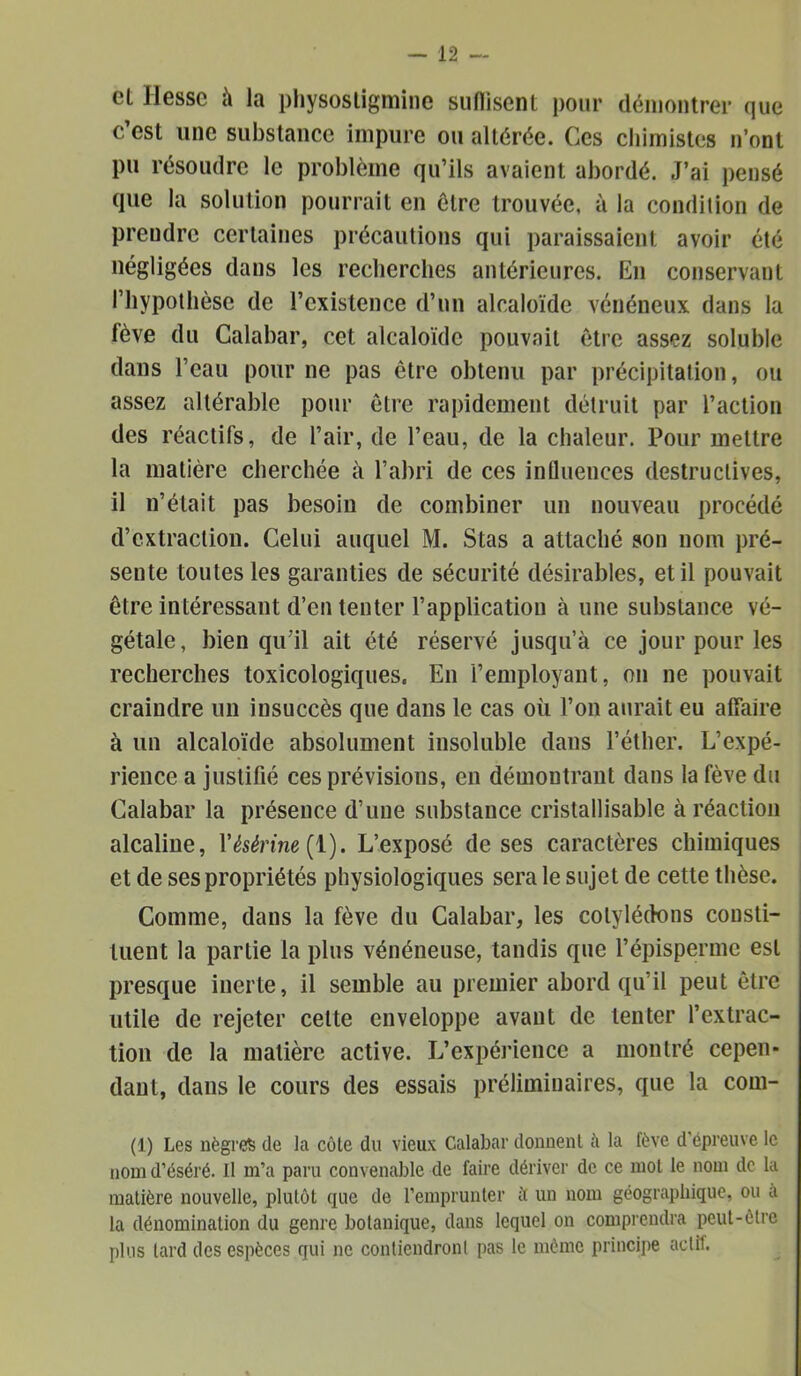 et Hesse à la pliysosligmine siiflisent pour déniontrer que c’est une substance impure ou altérée. Ces chimistes n’ont pu résoudre le problème qu’ils avaient abordé. J’ai pensé que la solution pourrait en être trouvée, à la condition de prendre certaines précautions qui paraissaient avoir été négligées dans les recherches antérieures. En conservant l’hypothèse de l’existence d’un alcaloïde vénéneux dans la fève du Calabar, cet alcaloïde pouvait être assez soluble dans l’eau pour ne pas être obtenu par précipitation, ou assez altérable pour être rapidement détruit par l’action des réactifs, de l’air, de l’eau, de la chaleur. Pour mettre la matière cherchée à l’abri de ces influences destructives, il n’était pas besoin de combiner un nouveau procédé d’extraction. Celui auquel M. Stas a attaché son nom pré- sente toutes les garanties de sécurité désirables, et il pouvait être intéressant d’en tenter l’application à une substance vé- gétale, bien qu’il ait été réservé jusqu’à ce jour pour les recherches toxicologiques. En l’employant, on ne pouvait craindre un insuccès que dans le cas où l’on aurait eu alfaire à un alcaloïde absolument insoluble dans l’éther. L’expé- rience a justifié ces prévisions, en démontrant dans la fève du Calabar la présence d’une substance cristallisable à réaction alcaline, l’^s^rme(l). L’exposé de ses caractères chimiques et de ses propriétés physiologiques sera le sujet de cette thèse. Comme, dans la fève du Calabar, les cotylédons consti- tuent la partie la plus vénéneuse, tandis que l’épisperme est presque inerte, il semble au premier abord qu’il peut être utile de rejeter celte enveloppe avant de tenter l’extrac- tion de la matière active. L’expérience a montré cepen- dant, dans le cours des essais préliminaires, que la com- (1) Les nègres de la côle du vieux Calabar donuenl è la fève d’épreuve le nom d’éséré. Il m’a paru convenable de faire dériver de ce mot le nom de la matière nouvelle, plutôt que de l’emprunter à un nom géographique, ou a la dénomination du genre botanique, dans lequel on comprendra peut-être plus tard des espèces qui ne contiendronl pas le môme principe actif.