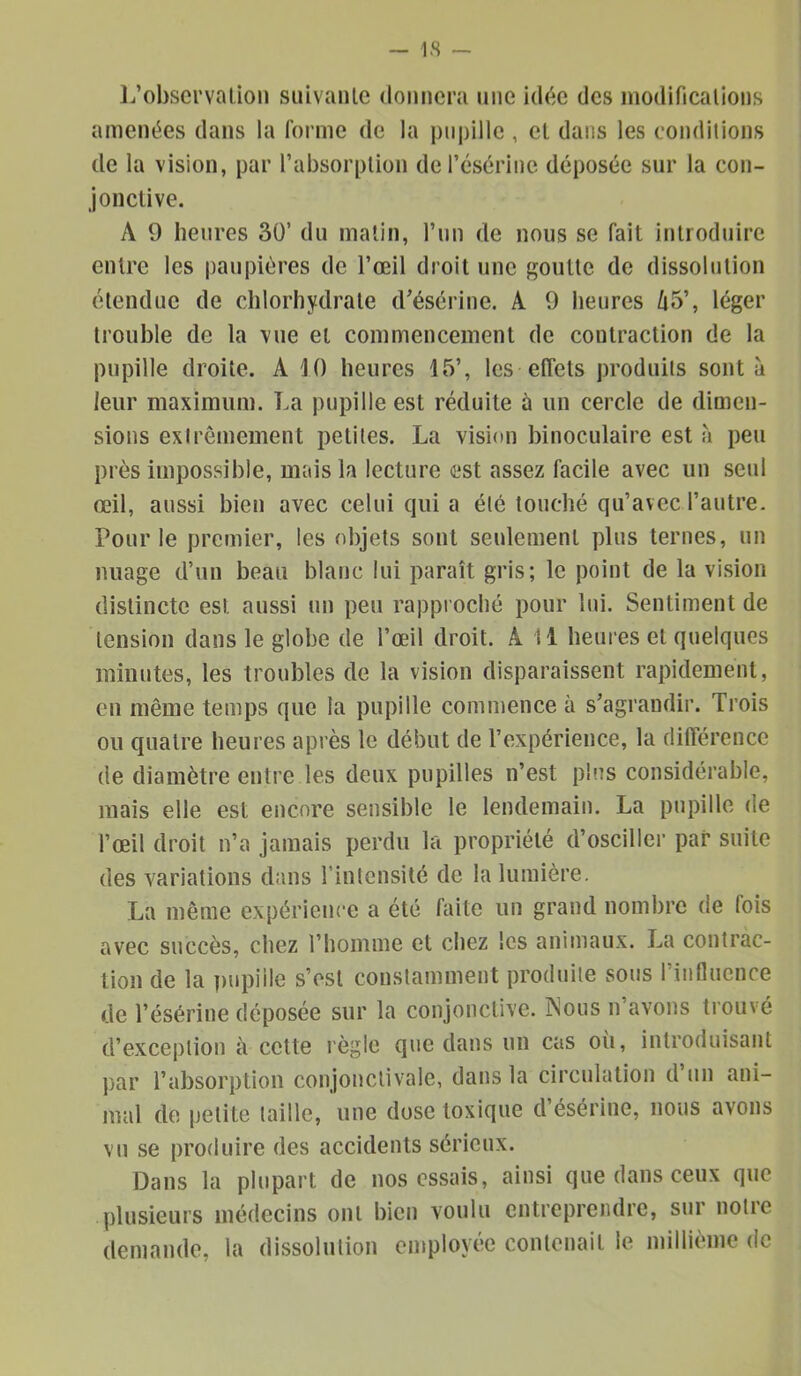 I.’obsci'valion suivaiile donnera nne idée des niodificalions amenées dans la forme de la pupille , et dans les conditions de la vision, par l’absorption derésérinc déposée sur la con- jonclive. A 9 heures 30’ du matin, l’un de nous se fait introduire entre les paupières de l’œil droit une goutte de dissolution étendue de chlorhydrate d’ésérine. A 9 heures /i5’, léger trouble de la vue et commencement de contraction de la pupille droite. A ^0 heures 15’, les effets produits sont à leur maximum. La pupille est réduite à un cercle de dimen- sions extrêmement petites. La vision binoculaire est h peu près impossible, mais la lecture est assez facile avec un seul œil, aussi bien avec celui qui a été touché qu’avec l’autre. Pour le premier, les objets sont seulement plus ternes, un nuage d’un beau blanc lui paraît gris; le point de la vision distincte est aussi un peu rapproché pour lui. Sentiment de tension dans le globe de l’œil droit. A 11 heures et quelques minutes, les troubles de la vision disparaissent rapidement, eu même temps que la pupille commence à s’agrandir. Trois ou quatre heures après le début de l’expérience, la différence de diamètre entre les deux pupilles n’est pins considérable, mais elle est encore sensible le lendemain. La pupille de l’œil droit n’a jamais perdu la propriété d’osciller par suite des variations dans l’intensité de la lumière. La même expérience a été faite un grand nombre de fois avec succès, chez l’homme et chez les animaux. La contrac- tion de la pupille s’est constamment produite sous l’influence de l’ésérine déposée sur la conjonctive. Nous n’avons trouvé d’exception à celte règle que dans un cas où, introduisant par l’absorption conjonctivale, dans la circulation d un ani- mal de petite taille, une dose toxique d’ésérine, nous avons vu se produire des accidents sérieux. Dans la plupart de nos essais, ainsi que dans ceux que plusieurs médecins ont bien voulu entreprendre, sur notre demande, la dissolution employée contenait le millième de