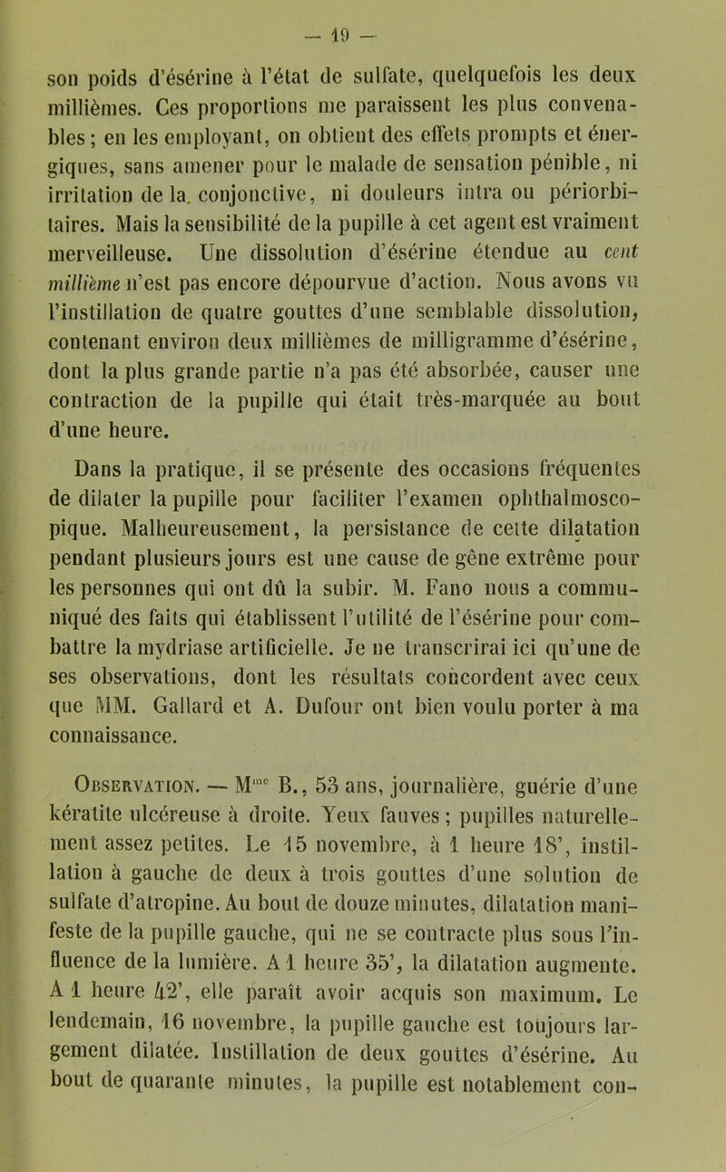 son poids d’ésérine à l’élat de sulfate, quelquefois les deux millièmes. Ces proportions me paraissent les plus convena- bles ; en les employant, on obtient des effets prompts et éner- giques, sans amener pour le malade de sensation pénible, ni irritation de la. conjonctive, ni douleurs inlra ou périorbi- taires. Mais la sensibilité de la pupille à cet agent est vraiment merveilleuse. Une dissolution d’ésérine étendue au cent millième n’est pas encore dépourvue d’action. Nous avons vu l’instillation de quatre gouttes d’une semblable dissolution, contenant environ deux millièmes de milligramme d’ésérine, dont la plus grande partie n’a pas été absorbée, causer une contraction de la pupille qui était très-marquée au bout d’une heure. Dans la pratique, il se présente des occasions fréquentes de dilater la pupille pour faciliter l’examen ophthalmosco- pique. Malheureusement, la persistance de celte dilatation pendant plusieurs jours est une cause de gêne extrême pour les personnes qui ont dû la subir. M. Fano nous a commu- niqué des faits qui établissent l’iililité de l’ésérine pour com- battre lamydriase artificielle. Je ne transcrirai ici qu’une de ses observations, dont les résultats concordent avec ceux que MM. Gallard et A. Dufour ont bien voulu porter à ma connaissance. Observation. — M'® B., 53 ans, journalière, guérie d’une kératite ulcéreuse à droite. Yeux fauves ; pupilles naturelle- ment assez petites. Le novembre, à 1 heure 18’, instil- lation à gauche de deux à trois gouttes d’une solution de sulfate d’atropine. Au bout de douze minutes, dilatation mani- feste de la pupille gauche, qui ne se contracte plus sous Fin- fluence de la lumière. A1 heure 35’, la dilatation augmente. A 1 heure A2’, elle paraît avoir acquis son maximum. Le lendemain, 16 novembre, la pupille gauche est toujours lar- gement dilatée. Instillation de deux gouttes d’ésérine. Au bout de quarante minutes, la pupille est notablement con-