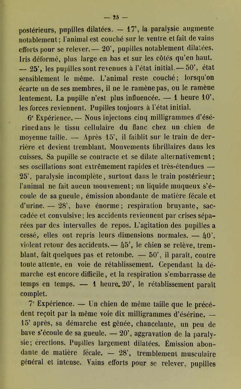 postérieurs, pupilles dilatées. — 17’, la paralysie augmente notablement; ranimai est couché sur le ventre et fait de vains efforts pour se relever. — 20’, pupilles notablement dilatées. Iris déformé, plus large en bas et sur les côtés qu’en haut. — 25’, les pupilles sont revenues à l’état initial.— 50’, état sensiblement le même. L’animal reste couché ; lorsqu’on écarte un de ses membres, il ne le ramène pas, ou le ramène lentement. La pupille n’est plus influencée. — i heure 10’, les forces reviennent. Pupilles toujours à l’état initial. 6* Expérience. — Nous injectons cinq milligrammes d’ésé- rincdans le tissu cellulaire du flanc chez un chien de moyenne taille. — Après 15’, il faiblit sm* le train de der- rière et devient tremblant. Mouvements fibrillaires dans les cuisses. Sa pupille se contracte et se dilate alternativement ; ses oscillations sont extrêmement rapides et très-étendues — 25’, paralysie incomplète, surtout dans le train postérieur; l’animal ne fait aucun mouvement; un liquide muqueux s’é- coule de sa gueule, émission abondante de matière fécale et d’urine. — 28’, bave énorme; respiration bruyante, sac- cadée et convulsive; les accidents reviennent par crises sépa- rées par des intervalles de repos. L’agitation des pupilles a cessé, elles ont repris leurs dimensions normales. — AO’, violent retour des accidents.— A5’, le chien se relève, trem- blant, fait quelques pas et retombe. — 50’, il paraît, contre toute attente, en voie de rétablissement. Cependant la dé- marche est encore difficile, et la respiration s’embarrasse de temps en temps. — 1 heure. 20’, le rétablissement paraît complet. T Expérience. — Un chien de même taille que le précé- dent reçoit par la même voie dix milligrammes d’ésérine. — 15’ après, sa démarche est gênée, chancelante, un peu de bave s’écoule de sa gueule. — 20’, aggravation de la paraly- sie; érections. Pupilles largement dilatées. Émission abon- dante de matière fécale. — 28’, tremblement musculaire général et intense. Vains efforts pour se relever, pupilles